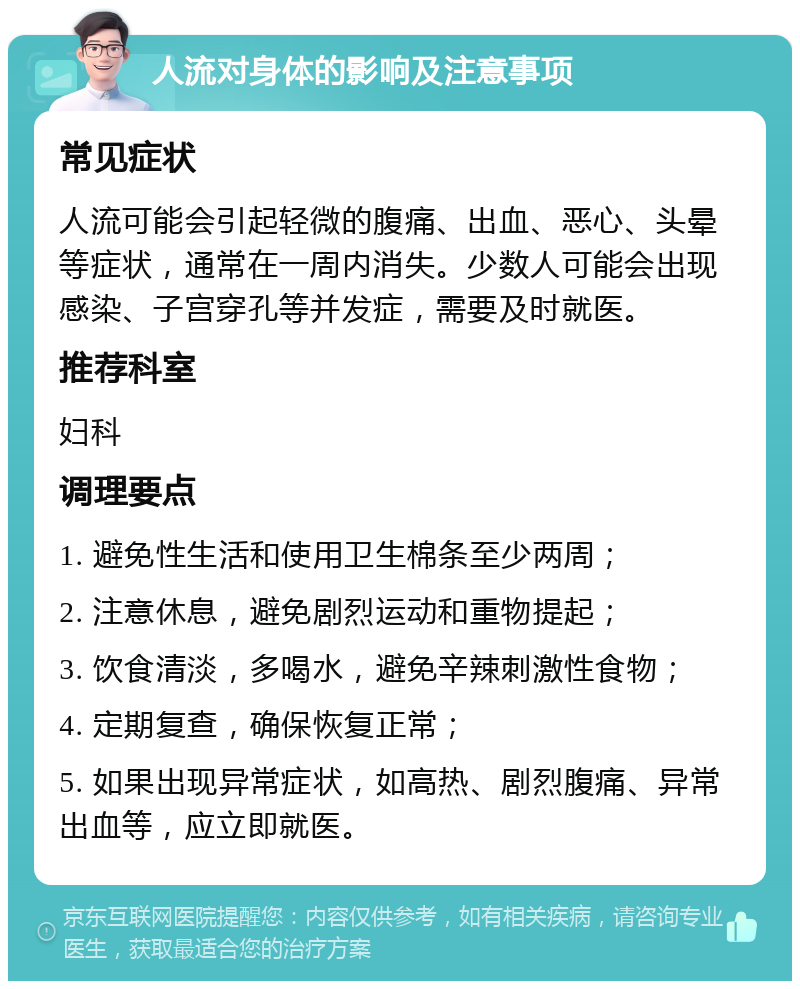 人流对身体的影响及注意事项 常见症状 人流可能会引起轻微的腹痛、出血、恶心、头晕等症状，通常在一周内消失。少数人可能会出现感染、子宫穿孔等并发症，需要及时就医。 推荐科室 妇科 调理要点 1. 避免性生活和使用卫生棉条至少两周； 2. 注意休息，避免剧烈运动和重物提起； 3. 饮食清淡，多喝水，避免辛辣刺激性食物； 4. 定期复查，确保恢复正常； 5. 如果出现异常症状，如高热、剧烈腹痛、异常出血等，应立即就医。