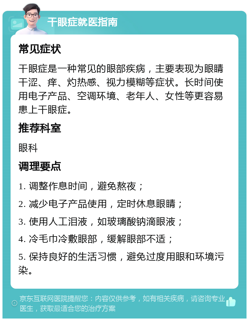 干眼症就医指南 常见症状 干眼症是一种常见的眼部疾病，主要表现为眼睛干涩、痒、灼热感、视力模糊等症状。长时间使用电子产品、空调环境、老年人、女性等更容易患上干眼症。 推荐科室 眼科 调理要点 1. 调整作息时间，避免熬夜； 2. 减少电子产品使用，定时休息眼睛； 3. 使用人工泪液，如玻璃酸钠滴眼液； 4. 冷毛巾冷敷眼部，缓解眼部不适； 5. 保持良好的生活习惯，避免过度用眼和环境污染。