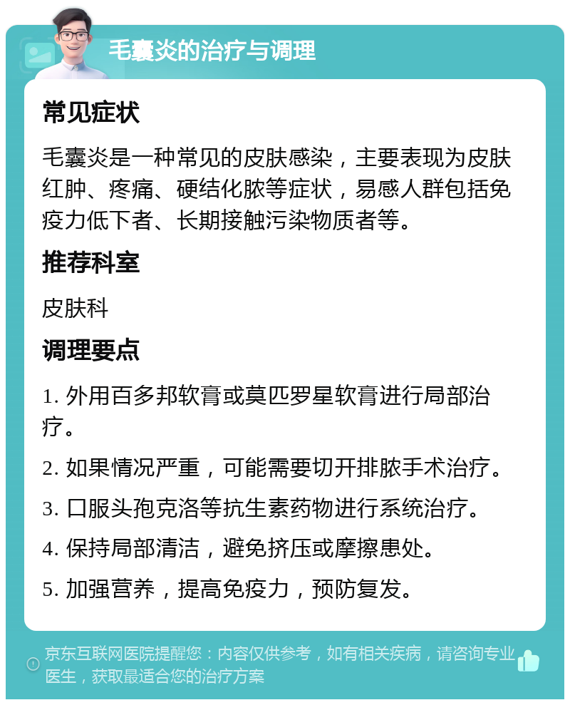 毛囊炎的治疗与调理 常见症状 毛囊炎是一种常见的皮肤感染，主要表现为皮肤红肿、疼痛、硬结化脓等症状，易感人群包括免疫力低下者、长期接触污染物质者等。 推荐科室 皮肤科 调理要点 1. 外用百多邦软膏或莫匹罗星软膏进行局部治疗。 2. 如果情况严重，可能需要切开排脓手术治疗。 3. 口服头孢克洛等抗生素药物进行系统治疗。 4. 保持局部清洁，避免挤压或摩擦患处。 5. 加强营养，提高免疫力，预防复发。