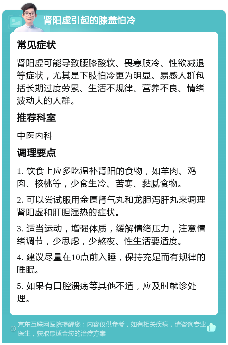 肾阳虚引起的膝盖怕冷 常见症状 肾阳虚可能导致腰膝酸软、畏寒肢冷、性欲减退等症状，尤其是下肢怕冷更为明显。易感人群包括长期过度劳累、生活不规律、营养不良、情绪波动大的人群。 推荐科室 中医内科 调理要点 1. 饮食上应多吃温补肾阳的食物，如羊肉、鸡肉、核桃等，少食生冷、苦寒、黏腻食物。 2. 可以尝试服用金匮肾气丸和龙胆泻肝丸来调理肾阳虚和肝胆湿热的症状。 3. 适当运动，增强体质，缓解情绪压力，注意情绪调节，少思虑，少熬夜、性生活要适度。 4. 建议尽量在10点前入睡，保持充足而有规律的睡眠。 5. 如果有口腔溃疡等其他不适，应及时就诊处理。