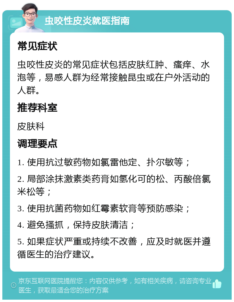 虫咬性皮炎就医指南 常见症状 虫咬性皮炎的常见症状包括皮肤红肿、瘙痒、水泡等，易感人群为经常接触昆虫或在户外活动的人群。 推荐科室 皮肤科 调理要点 1. 使用抗过敏药物如氯雷他定、扑尔敏等； 2. 局部涂抹激素类药膏如氢化可的松、丙酸倍氯米松等； 3. 使用抗菌药物如红霉素软膏等预防感染； 4. 避免搔抓，保持皮肤清洁； 5. 如果症状严重或持续不改善，应及时就医并遵循医生的治疗建议。