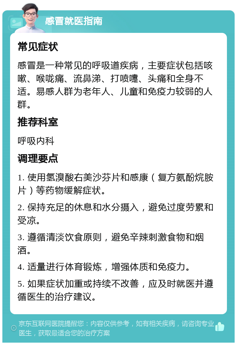 感冒就医指南 常见症状 感冒是一种常见的呼吸道疾病，主要症状包括咳嗽、喉咙痛、流鼻涕、打喷嚏、头痛和全身不适。易感人群为老年人、儿童和免疫力较弱的人群。 推荐科室 呼吸内科 调理要点 1. 使用氢溴酸右美沙芬片和感康（复方氨酚烷胺片）等药物缓解症状。 2. 保持充足的休息和水分摄入，避免过度劳累和受凉。 3. 遵循清淡饮食原则，避免辛辣刺激食物和烟酒。 4. 适量进行体育锻炼，增强体质和免疫力。 5. 如果症状加重或持续不改善，应及时就医并遵循医生的治疗建议。