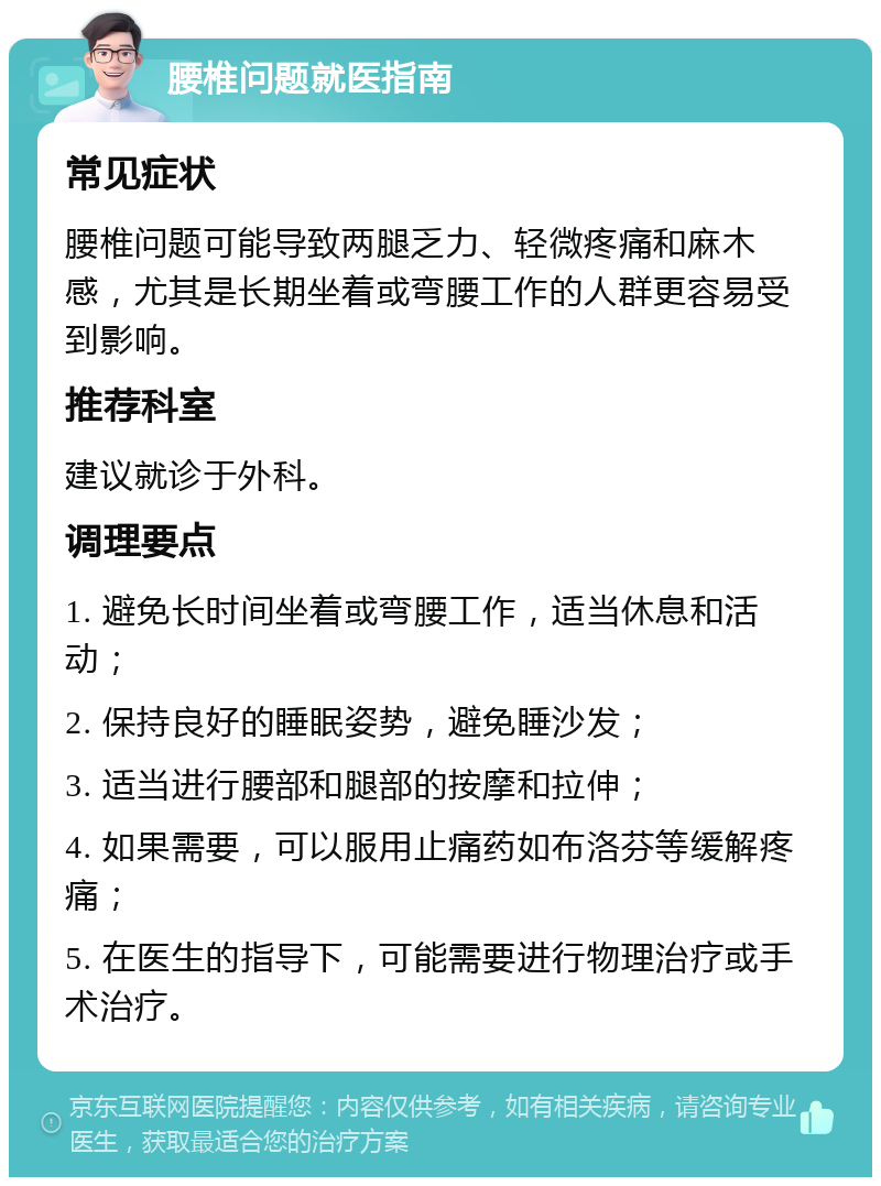 腰椎问题就医指南 常见症状 腰椎问题可能导致两腿乏力、轻微疼痛和麻木感，尤其是长期坐着或弯腰工作的人群更容易受到影响。 推荐科室 建议就诊于外科。 调理要点 1. 避免长时间坐着或弯腰工作，适当休息和活动； 2. 保持良好的睡眠姿势，避免睡沙发； 3. 适当进行腰部和腿部的按摩和拉伸； 4. 如果需要，可以服用止痛药如布洛芬等缓解疼痛； 5. 在医生的指导下，可能需要进行物理治疗或手术治疗。