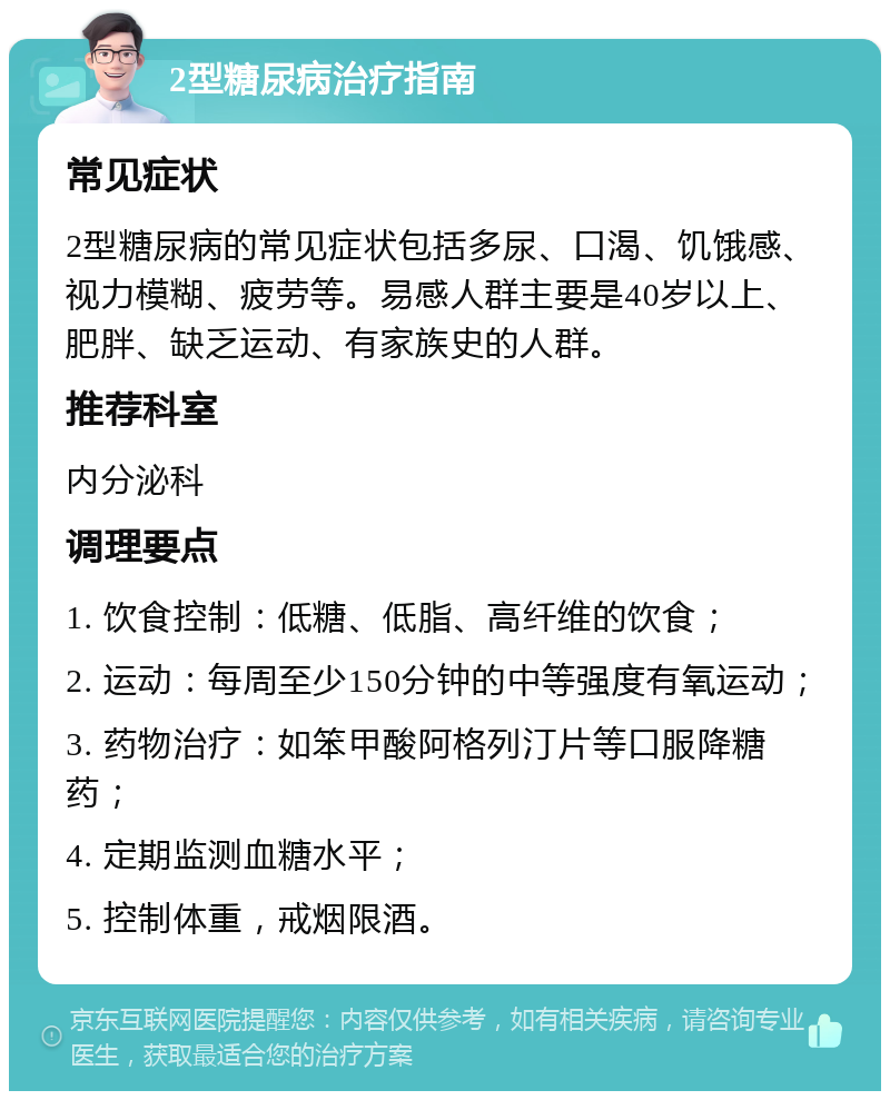 2型糖尿病治疗指南 常见症状 2型糖尿病的常见症状包括多尿、口渴、饥饿感、视力模糊、疲劳等。易感人群主要是40岁以上、肥胖、缺乏运动、有家族史的人群。 推荐科室 内分泌科 调理要点 1. 饮食控制：低糖、低脂、高纤维的饮食； 2. 运动：每周至少150分钟的中等强度有氧运动； 3. 药物治疗：如笨甲酸阿格列汀片等口服降糖药； 4. 定期监测血糖水平； 5. 控制体重，戒烟限酒。