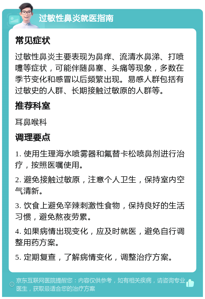 过敏性鼻炎就医指南 常见症状 过敏性鼻炎主要表现为鼻痒、流清水鼻涕、打喷嚏等症状，可能伴随鼻塞、头痛等现象，多数在季节变化和感冒以后频繁出现。易感人群包括有过敏史的人群、长期接触过敏原的人群等。 推荐科室 耳鼻喉科 调理要点 1. 使用生理海水喷雾器和氟替卡松喷鼻剂进行治疗，按照医嘱使用。 2. 避免接触过敏原，注意个人卫生，保持室内空气清新。 3. 饮食上避免辛辣刺激性食物，保持良好的生活习惯，避免熬夜劳累。 4. 如果病情出现变化，应及时就医，避免自行调整用药方案。 5. 定期复查，了解病情变化，调整治疗方案。