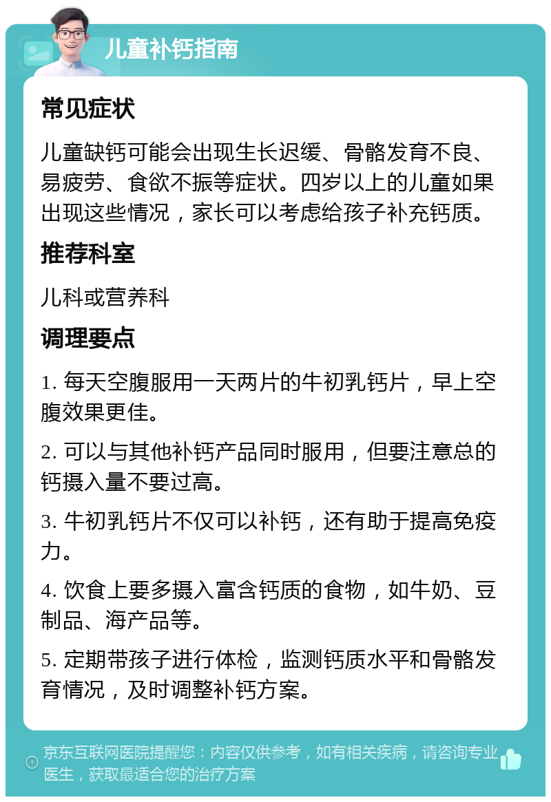 儿童补钙指南 常见症状 儿童缺钙可能会出现生长迟缓、骨骼发育不良、易疲劳、食欲不振等症状。四岁以上的儿童如果出现这些情况，家长可以考虑给孩子补充钙质。 推荐科室 儿科或营养科 调理要点 1. 每天空腹服用一天两片的牛初乳钙片，早上空腹效果更佳。 2. 可以与其他补钙产品同时服用，但要注意总的钙摄入量不要过高。 3. 牛初乳钙片不仅可以补钙，还有助于提高免疫力。 4. 饮食上要多摄入富含钙质的食物，如牛奶、豆制品、海产品等。 5. 定期带孩子进行体检，监测钙质水平和骨骼发育情况，及时调整补钙方案。