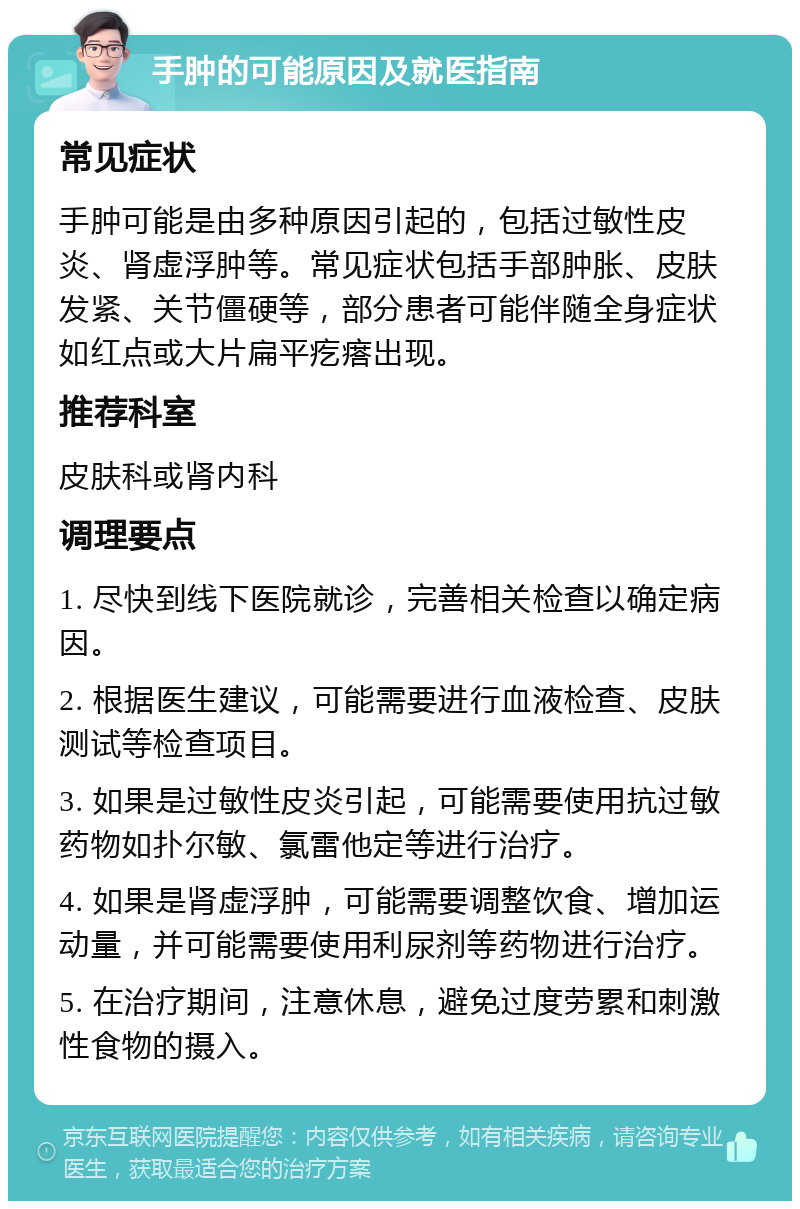 手肿的可能原因及就医指南 常见症状 手肿可能是由多种原因引起的，包括过敏性皮炎、肾虚浮肿等。常见症状包括手部肿胀、皮肤发紧、关节僵硬等，部分患者可能伴随全身症状如红点或大片扁平疙瘩出现。 推荐科室 皮肤科或肾内科 调理要点 1. 尽快到线下医院就诊，完善相关检查以确定病因。 2. 根据医生建议，可能需要进行血液检查、皮肤测试等检查项目。 3. 如果是过敏性皮炎引起，可能需要使用抗过敏药物如扑尔敏、氯雷他定等进行治疗。 4. 如果是肾虚浮肿，可能需要调整饮食、增加运动量，并可能需要使用利尿剂等药物进行治疗。 5. 在治疗期间，注意休息，避免过度劳累和刺激性食物的摄入。