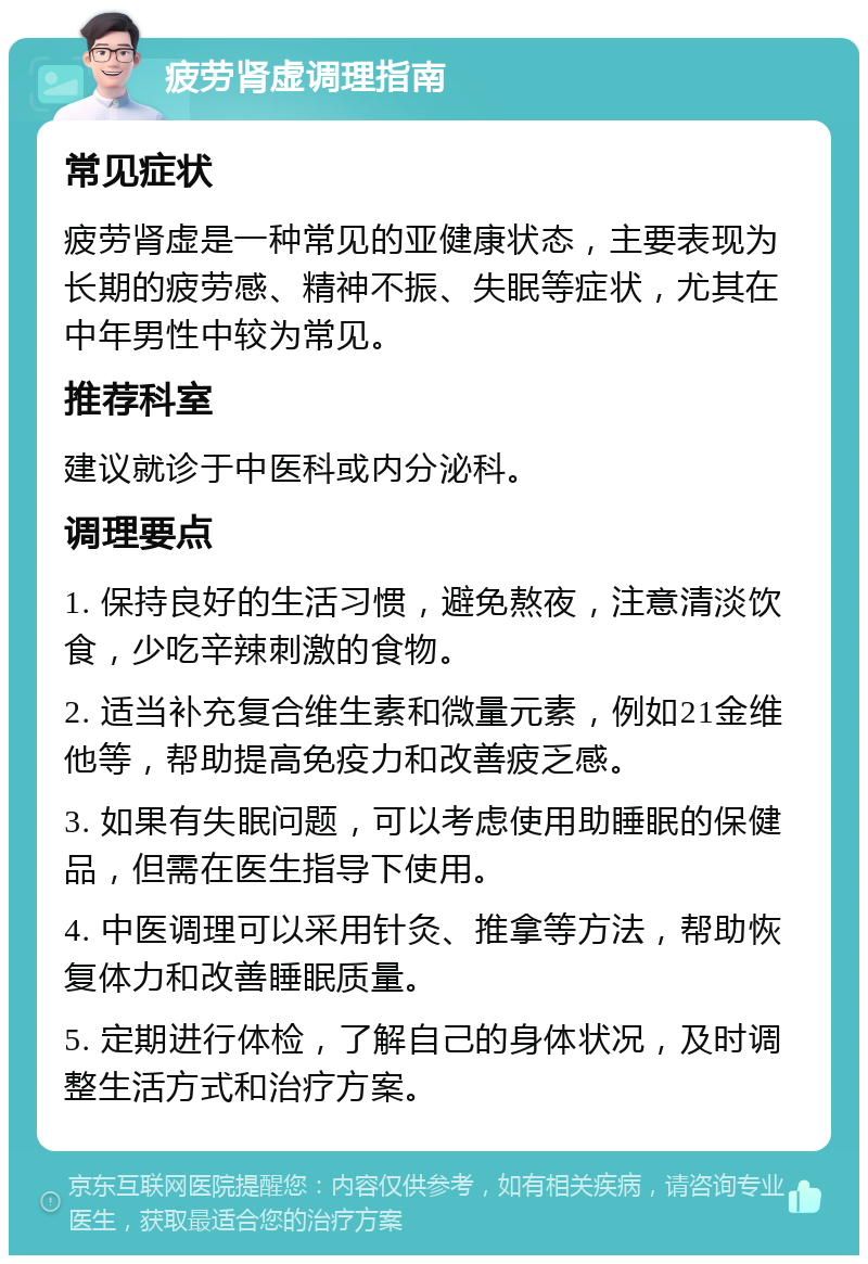 疲劳肾虚调理指南 常见症状 疲劳肾虚是一种常见的亚健康状态，主要表现为长期的疲劳感、精神不振、失眠等症状，尤其在中年男性中较为常见。 推荐科室 建议就诊于中医科或内分泌科。 调理要点 1. 保持良好的生活习惯，避免熬夜，注意清淡饮食，少吃辛辣刺激的食物。 2. 适当补充复合维生素和微量元素，例如21金维他等，帮助提高免疫力和改善疲乏感。 3. 如果有失眠问题，可以考虑使用助睡眠的保健品，但需在医生指导下使用。 4. 中医调理可以采用针灸、推拿等方法，帮助恢复体力和改善睡眠质量。 5. 定期进行体检，了解自己的身体状况，及时调整生活方式和治疗方案。