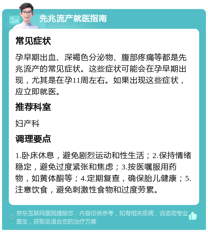 先兆流产就医指南 常见症状 孕早期出血、深褐色分泌物、腹部疼痛等都是先兆流产的常见症状。这些症状可能会在孕早期出现，尤其是在孕11周左右。如果出现这些症状，应立即就医。 推荐科室 妇产科 调理要点 1.卧床休息，避免剧烈运动和性生活；2.保持情绪稳定，避免过度紧张和焦虑；3.按医嘱服用药物，如黄体酮等；4.定期复查，确保胎儿健康；5.注意饮食，避免刺激性食物和过度劳累。