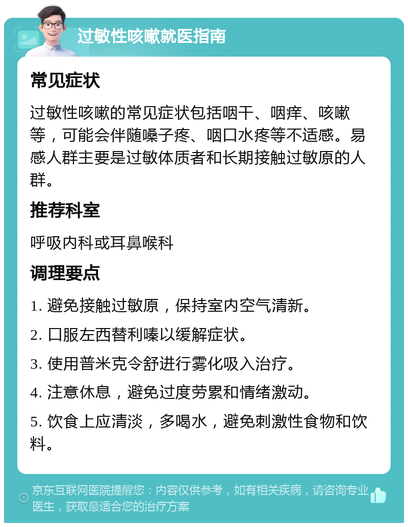 过敏性咳嗽就医指南 常见症状 过敏性咳嗽的常见症状包括咽干、咽痒、咳嗽等，可能会伴随嗓子疼、咽口水疼等不适感。易感人群主要是过敏体质者和长期接触过敏原的人群。 推荐科室 呼吸内科或耳鼻喉科 调理要点 1. 避免接触过敏原，保持室内空气清新。 2. 口服左西替利嗪以缓解症状。 3. 使用普米克令舒进行雾化吸入治疗。 4. 注意休息，避免过度劳累和情绪激动。 5. 饮食上应清淡，多喝水，避免刺激性食物和饮料。