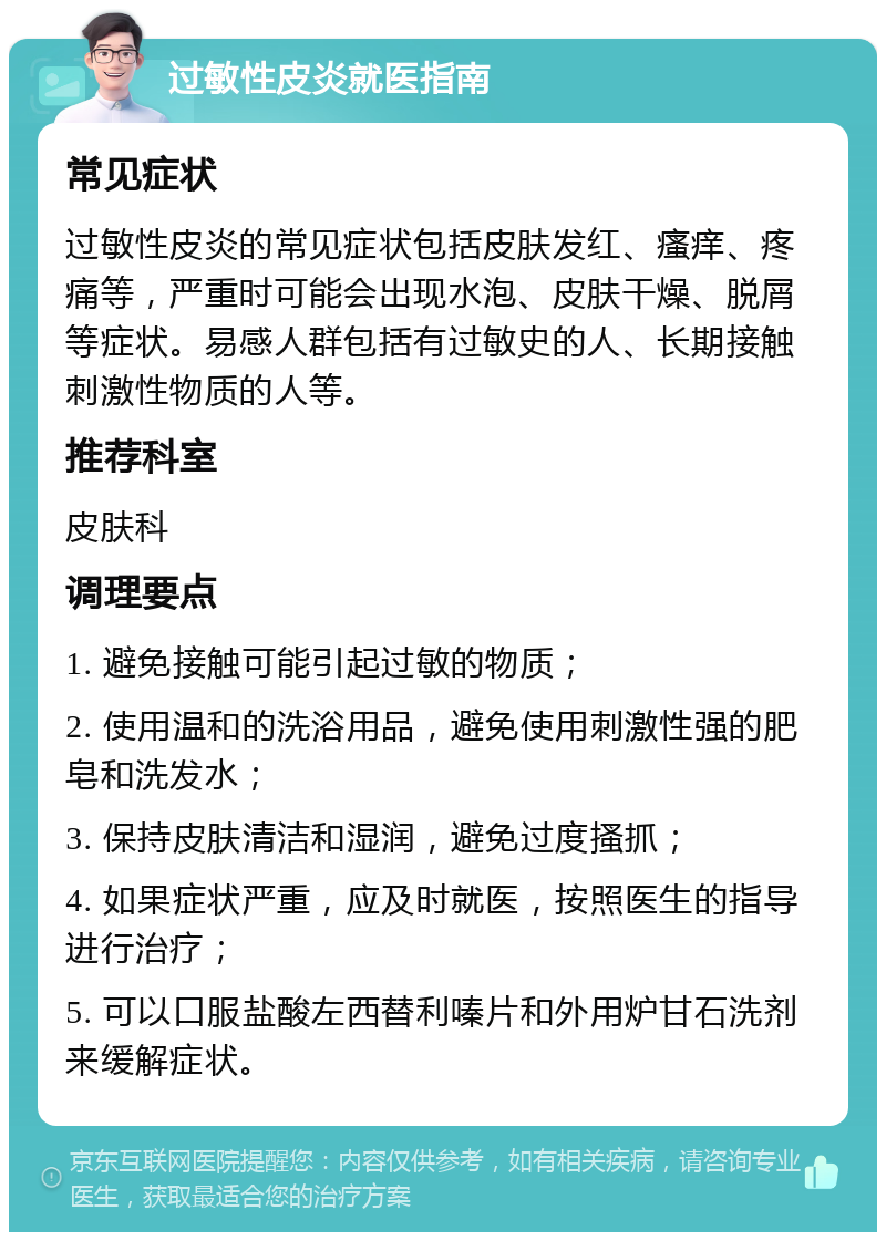 过敏性皮炎就医指南 常见症状 过敏性皮炎的常见症状包括皮肤发红、瘙痒、疼痛等，严重时可能会出现水泡、皮肤干燥、脱屑等症状。易感人群包括有过敏史的人、长期接触刺激性物质的人等。 推荐科室 皮肤科 调理要点 1. 避免接触可能引起过敏的物质； 2. 使用温和的洗浴用品，避免使用刺激性强的肥皂和洗发水； 3. 保持皮肤清洁和湿润，避免过度搔抓； 4. 如果症状严重，应及时就医，按照医生的指导进行治疗； 5. 可以口服盐酸左西替利嗪片和外用炉甘石洗剂来缓解症状。