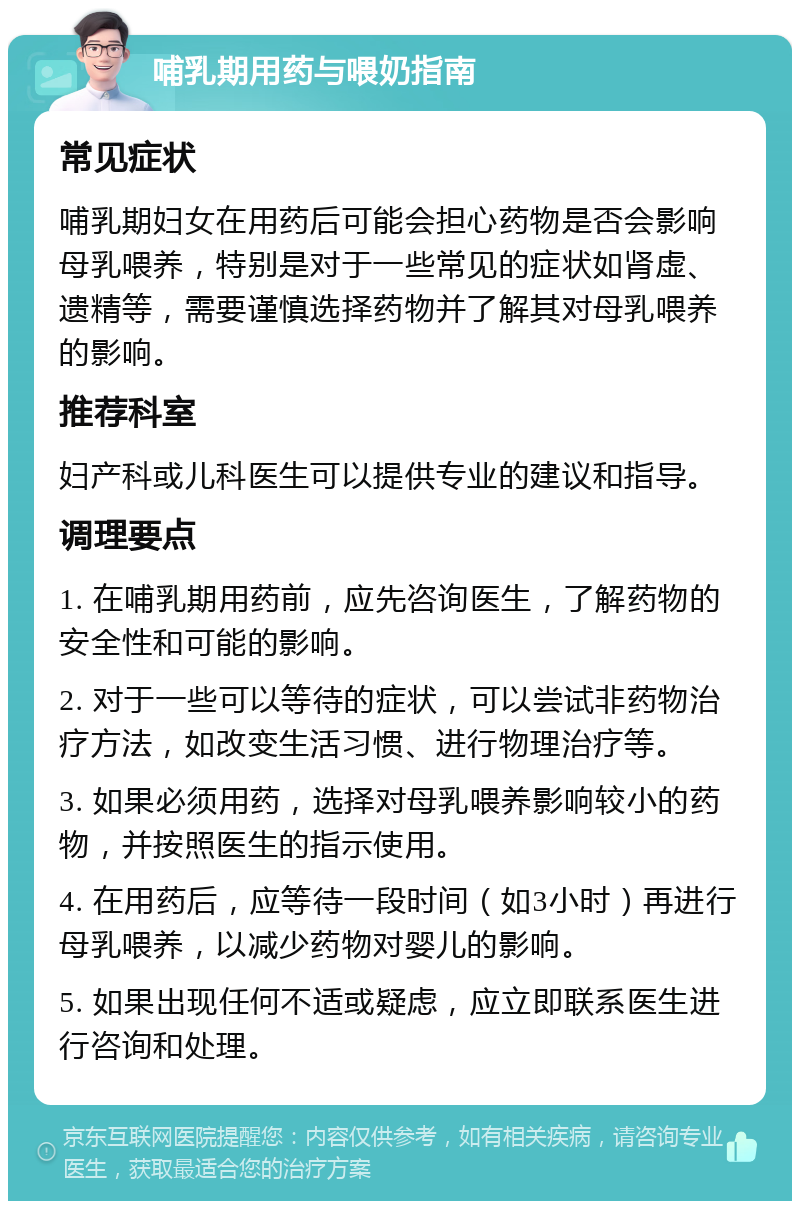 哺乳期用药与喂奶指南 常见症状 哺乳期妇女在用药后可能会担心药物是否会影响母乳喂养，特别是对于一些常见的症状如肾虚、遗精等，需要谨慎选择药物并了解其对母乳喂养的影响。 推荐科室 妇产科或儿科医生可以提供专业的建议和指导。 调理要点 1. 在哺乳期用药前，应先咨询医生，了解药物的安全性和可能的影响。 2. 对于一些可以等待的症状，可以尝试非药物治疗方法，如改变生活习惯、进行物理治疗等。 3. 如果必须用药，选择对母乳喂养影响较小的药物，并按照医生的指示使用。 4. 在用药后，应等待一段时间（如3小时）再进行母乳喂养，以减少药物对婴儿的影响。 5. 如果出现任何不适或疑虑，应立即联系医生进行咨询和处理。