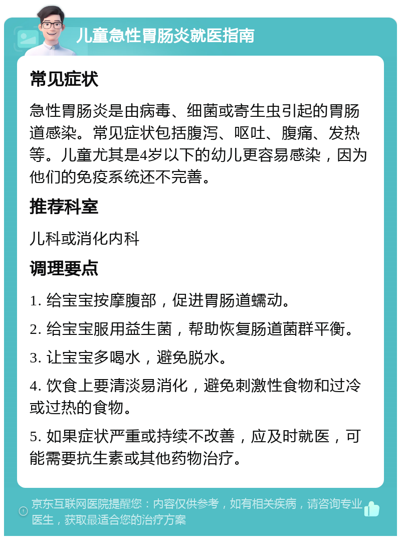 儿童急性胃肠炎就医指南 常见症状 急性胃肠炎是由病毒、细菌或寄生虫引起的胃肠道感染。常见症状包括腹泻、呕吐、腹痛、发热等。儿童尤其是4岁以下的幼儿更容易感染，因为他们的免疫系统还不完善。 推荐科室 儿科或消化内科 调理要点 1. 给宝宝按摩腹部，促进胃肠道蠕动。 2. 给宝宝服用益生菌，帮助恢复肠道菌群平衡。 3. 让宝宝多喝水，避免脱水。 4. 饮食上要清淡易消化，避免刺激性食物和过冷或过热的食物。 5. 如果症状严重或持续不改善，应及时就医，可能需要抗生素或其他药物治疗。