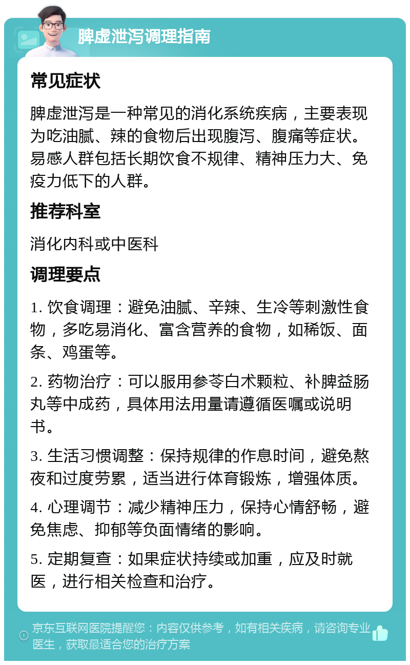 脾虚泄泻调理指南 常见症状 脾虚泄泻是一种常见的消化系统疾病，主要表现为吃油腻、辣的食物后出现腹泻、腹痛等症状。易感人群包括长期饮食不规律、精神压力大、免疫力低下的人群。 推荐科室 消化内科或中医科 调理要点 1. 饮食调理：避免油腻、辛辣、生冷等刺激性食物，多吃易消化、富含营养的食物，如稀饭、面条、鸡蛋等。 2. 药物治疗：可以服用参苓白术颗粒、补脾益肠丸等中成药，具体用法用量请遵循医嘱或说明书。 3. 生活习惯调整：保持规律的作息时间，避免熬夜和过度劳累，适当进行体育锻炼，增强体质。 4. 心理调节：减少精神压力，保持心情舒畅，避免焦虑、抑郁等负面情绪的影响。 5. 定期复查：如果症状持续或加重，应及时就医，进行相关检查和治疗。