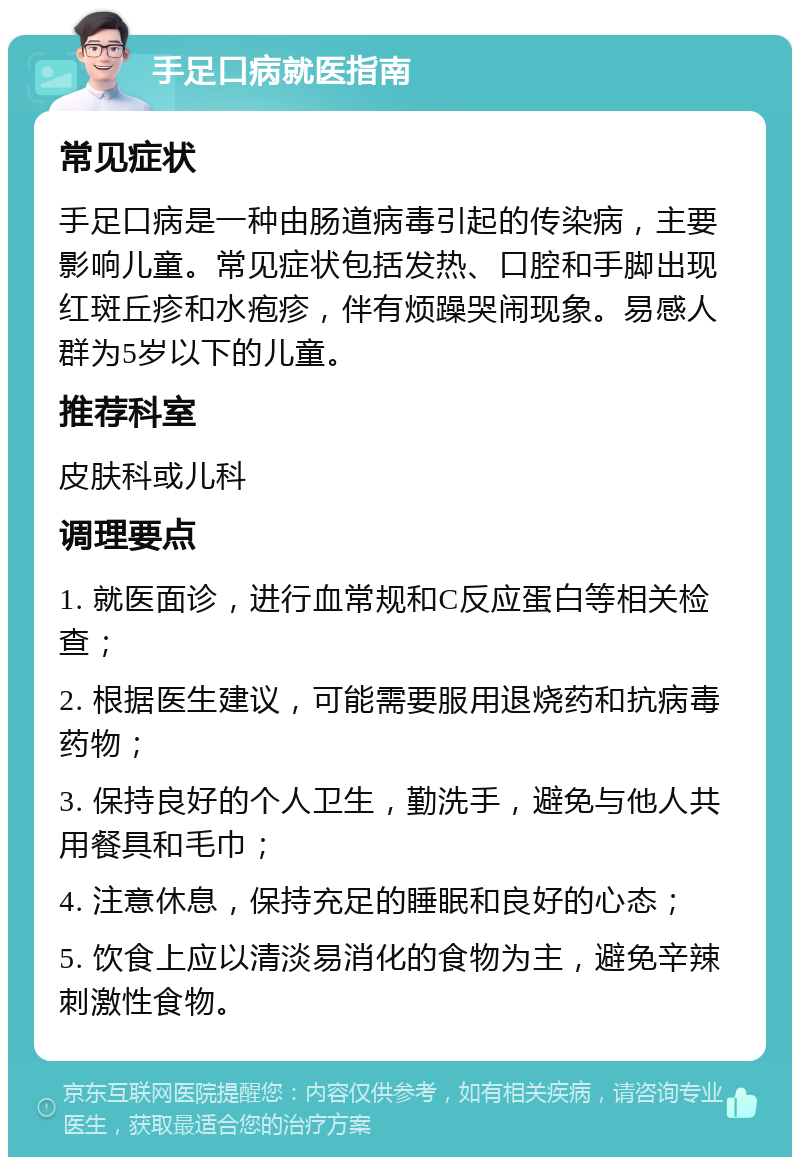 手足口病就医指南 常见症状 手足口病是一种由肠道病毒引起的传染病，主要影响儿童。常见症状包括发热、口腔和手脚出现红斑丘疹和水疱疹，伴有烦躁哭闹现象。易感人群为5岁以下的儿童。 推荐科室 皮肤科或儿科 调理要点 1. 就医面诊，进行血常规和C反应蛋白等相关检查； 2. 根据医生建议，可能需要服用退烧药和抗病毒药物； 3. 保持良好的个人卫生，勤洗手，避免与他人共用餐具和毛巾； 4. 注意休息，保持充足的睡眠和良好的心态； 5. 饮食上应以清淡易消化的食物为主，避免辛辣刺激性食物。