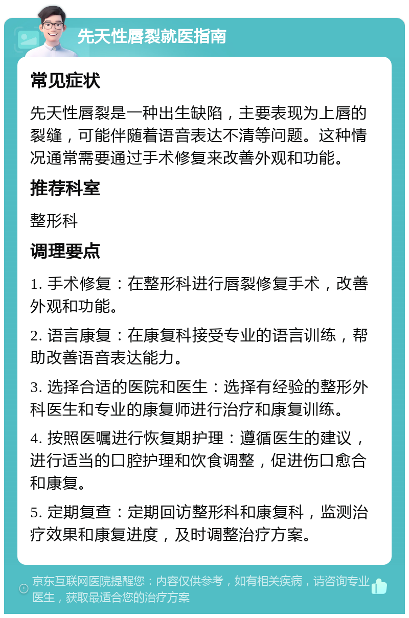 先天性唇裂就医指南 常见症状 先天性唇裂是一种出生缺陷，主要表现为上唇的裂缝，可能伴随着语音表达不清等问题。这种情况通常需要通过手术修复来改善外观和功能。 推荐科室 整形科 调理要点 1. 手术修复：在整形科进行唇裂修复手术，改善外观和功能。 2. 语言康复：在康复科接受专业的语言训练，帮助改善语音表达能力。 3. 选择合适的医院和医生：选择有经验的整形外科医生和专业的康复师进行治疗和康复训练。 4. 按照医嘱进行恢复期护理：遵循医生的建议，进行适当的口腔护理和饮食调整，促进伤口愈合和康复。 5. 定期复查：定期回访整形科和康复科，监测治疗效果和康复进度，及时调整治疗方案。