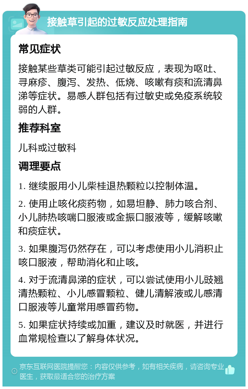 接触草引起的过敏反应处理指南 常见症状 接触某些草类可能引起过敏反应，表现为呕吐、寻麻疹、腹泻、发热、低烧、咳嗽有痰和流清鼻涕等症状。易感人群包括有过敏史或免疫系统较弱的人群。 推荐科室 儿科或过敏科 调理要点 1. 继续服用小儿柴桂退热颗粒以控制体温。 2. 使用止咳化痰药物，如易坦静、肺力咳合剂、小儿肺热咳喘口服液或金振口服液等，缓解咳嗽和痰症状。 3. 如果腹泻仍然存在，可以考虑使用小儿消积止咳口服液，帮助消化和止咳。 4. 对于流清鼻涕的症状，可以尝试使用小儿豉翘清热颗粒、小儿感冒颗粒、健儿清解液或儿感清口服液等儿童常用感冒药物。 5. 如果症状持续或加重，建议及时就医，并进行血常规检查以了解身体状况。