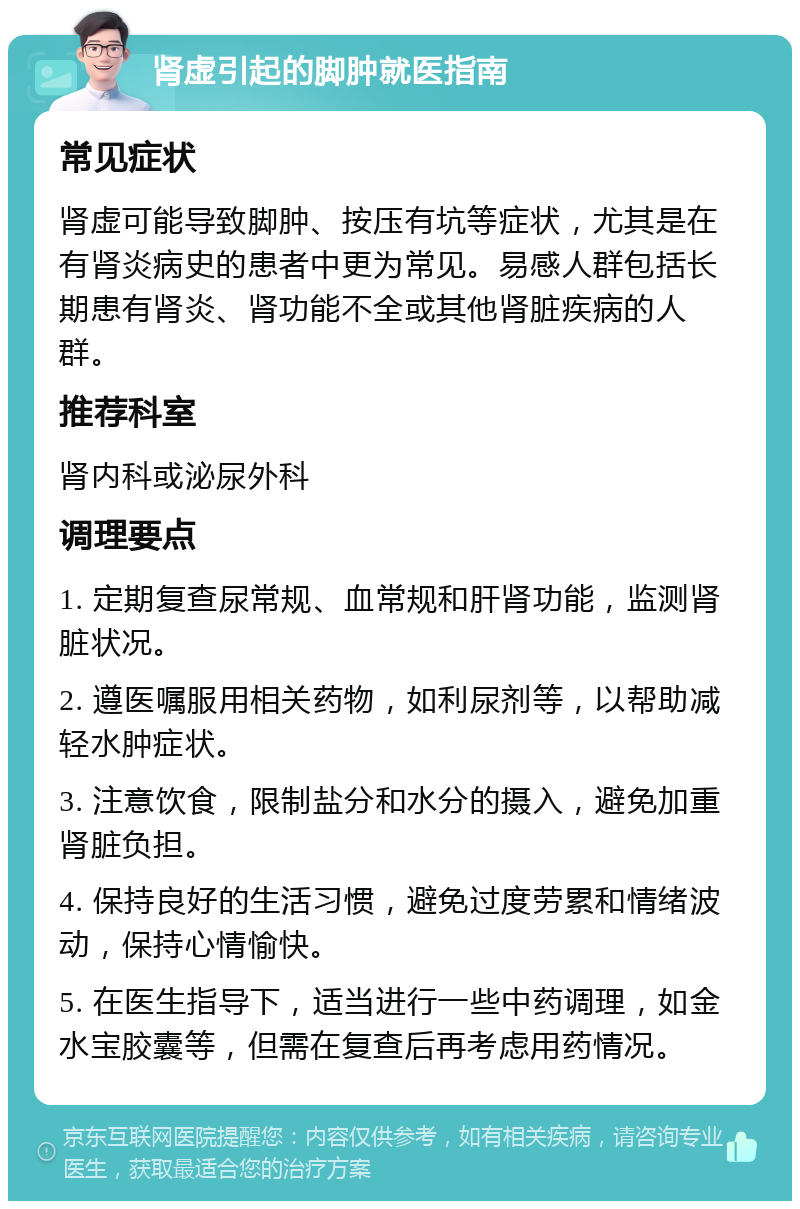 肾虚引起的脚肿就医指南 常见症状 肾虚可能导致脚肿、按压有坑等症状，尤其是在有肾炎病史的患者中更为常见。易感人群包括长期患有肾炎、肾功能不全或其他肾脏疾病的人群。 推荐科室 肾内科或泌尿外科 调理要点 1. 定期复查尿常规、血常规和肝肾功能，监测肾脏状况。 2. 遵医嘱服用相关药物，如利尿剂等，以帮助减轻水肿症状。 3. 注意饮食，限制盐分和水分的摄入，避免加重肾脏负担。 4. 保持良好的生活习惯，避免过度劳累和情绪波动，保持心情愉快。 5. 在医生指导下，适当进行一些中药调理，如金水宝胶囊等，但需在复查后再考虑用药情况。