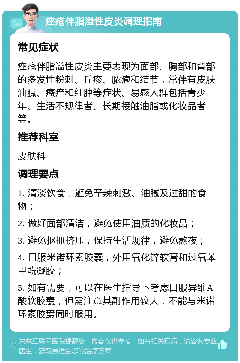 痤疮伴脂溢性皮炎调理指南 常见症状 痤疮伴脂溢性皮炎主要表现为面部、胸部和背部的多发性粉刺、丘疹、脓疱和结节，常伴有皮肤油腻、瘙痒和红肿等症状。易感人群包括青少年、生活不规律者、长期接触油脂或化妆品者等。 推荐科室 皮肤科 调理要点 1. 清淡饮食，避免辛辣刺激、油腻及过甜的食物； 2. 做好面部清洁，避免使用油质的化妆品； 3. 避免抠抓挤压，保持生活规律，避免熬夜； 4. 口服米诺环素胶囊，外用氧化锌软膏和过氧苯甲酰凝胶； 5. 如有需要，可以在医生指导下考虑口服异维A酸软胶囊，但需注意其副作用较大，不能与米诺环素胶囊同时服用。