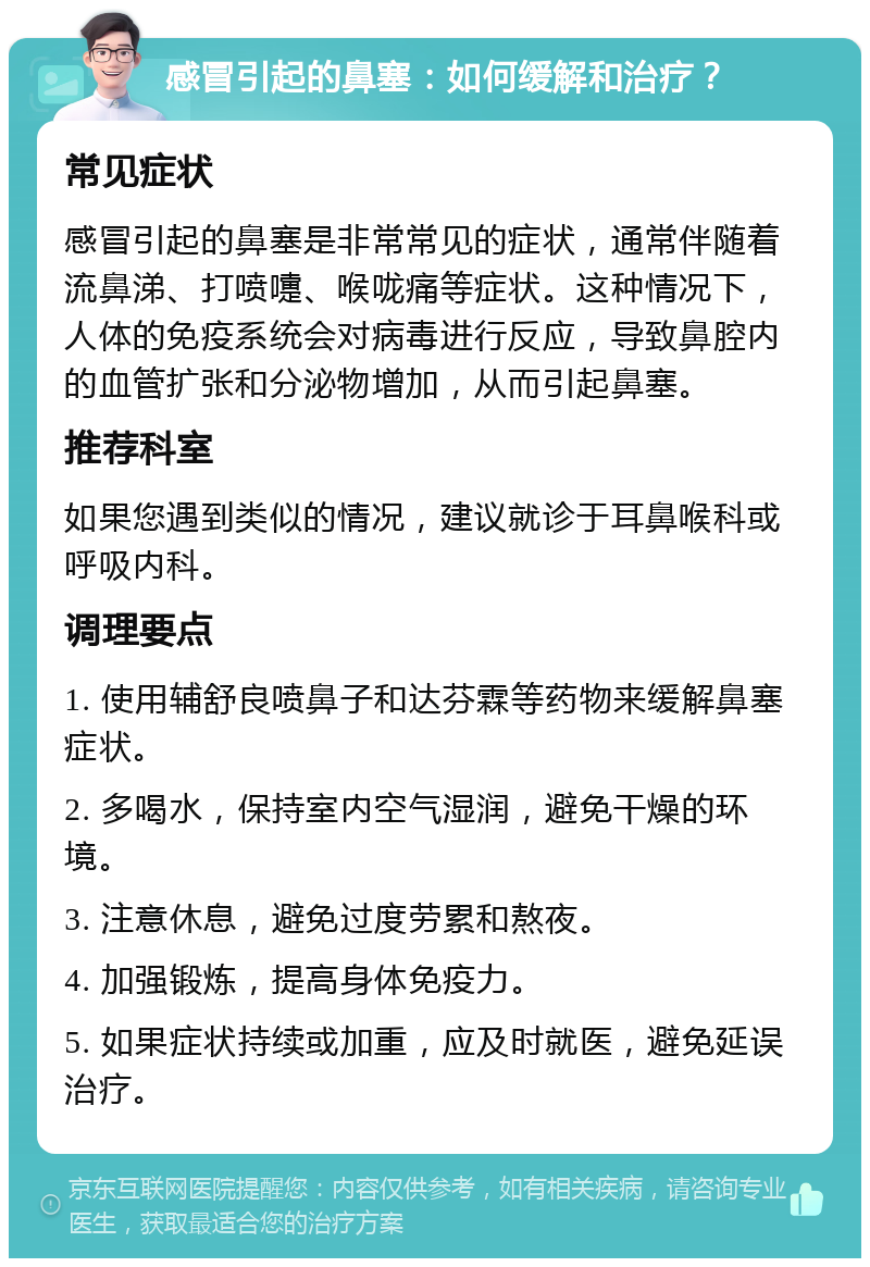 感冒引起的鼻塞：如何缓解和治疗？ 常见症状 感冒引起的鼻塞是非常常见的症状，通常伴随着流鼻涕、打喷嚏、喉咙痛等症状。这种情况下，人体的免疫系统会对病毒进行反应，导致鼻腔内的血管扩张和分泌物增加，从而引起鼻塞。 推荐科室 如果您遇到类似的情况，建议就诊于耳鼻喉科或呼吸内科。 调理要点 1. 使用辅舒良喷鼻子和达芬霖等药物来缓解鼻塞症状。 2. 多喝水，保持室内空气湿润，避免干燥的环境。 3. 注意休息，避免过度劳累和熬夜。 4. 加强锻炼，提高身体免疫力。 5. 如果症状持续或加重，应及时就医，避免延误治疗。