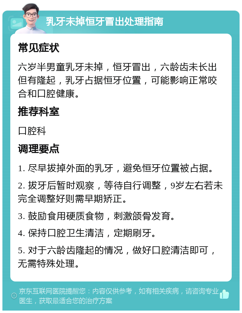 乳牙未掉恒牙冒出处理指南 常见症状 六岁半男童乳牙未掉，恒牙冒出，六龄齿未长出但有隆起，乳牙占据恒牙位置，可能影响正常咬合和口腔健康。 推荐科室 口腔科 调理要点 1. 尽早拔掉外面的乳牙，避免恒牙位置被占据。 2. 拔牙后暂时观察，等待自行调整，9岁左右若未完全调整好则需早期矫正。 3. 鼓励食用硬质食物，刺激颌骨发育。 4. 保持口腔卫生清洁，定期刷牙。 5. 对于六龄齿隆起的情况，做好口腔清洁即可，无需特殊处理。