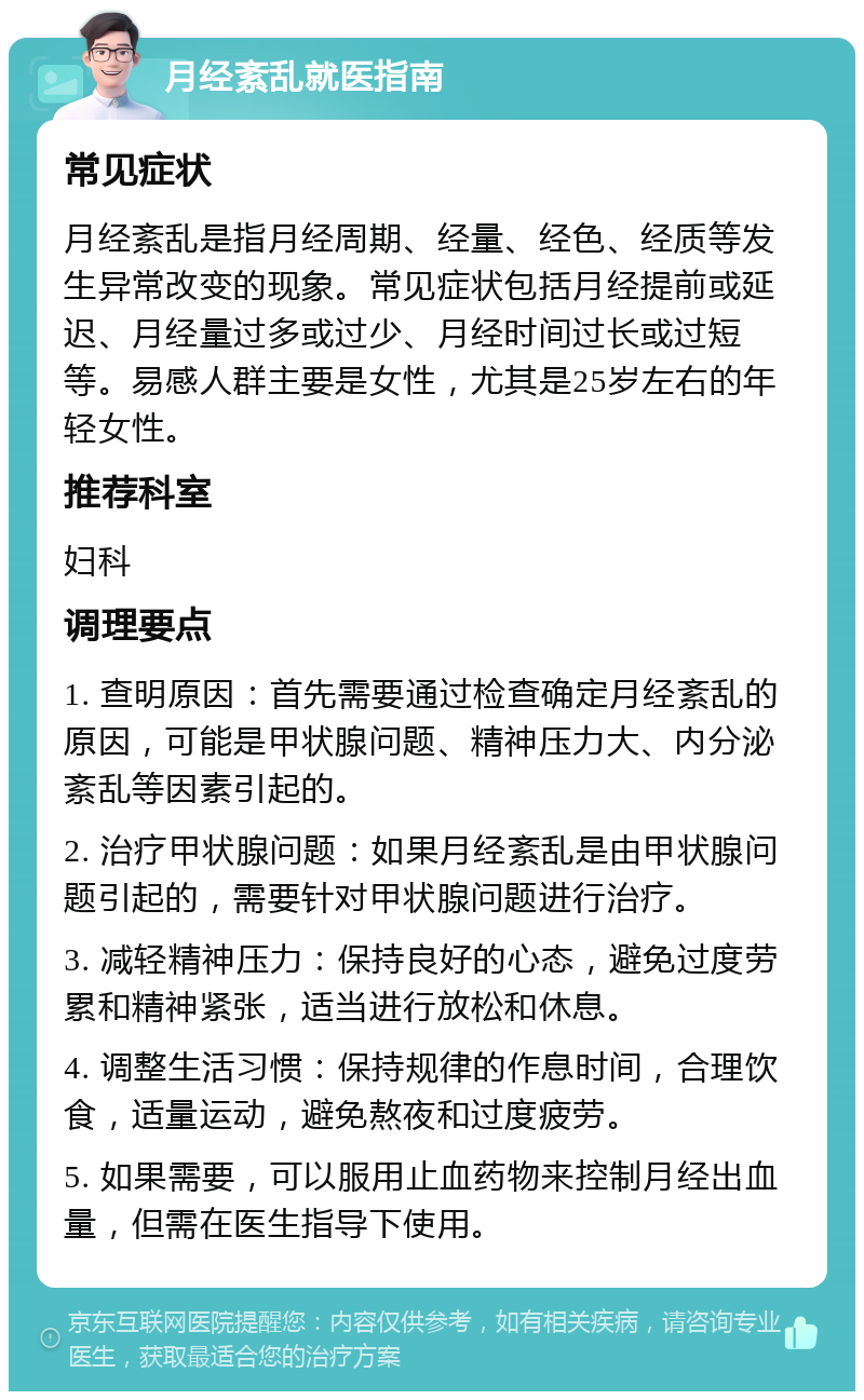 月经紊乱就医指南 常见症状 月经紊乱是指月经周期、经量、经色、经质等发生异常改变的现象。常见症状包括月经提前或延迟、月经量过多或过少、月经时间过长或过短等。易感人群主要是女性，尤其是25岁左右的年轻女性。 推荐科室 妇科 调理要点 1. 查明原因：首先需要通过检查确定月经紊乱的原因，可能是甲状腺问题、精神压力大、内分泌紊乱等因素引起的。 2. 治疗甲状腺问题：如果月经紊乱是由甲状腺问题引起的，需要针对甲状腺问题进行治疗。 3. 减轻精神压力：保持良好的心态，避免过度劳累和精神紧张，适当进行放松和休息。 4. 调整生活习惯：保持规律的作息时间，合理饮食，适量运动，避免熬夜和过度疲劳。 5. 如果需要，可以服用止血药物来控制月经出血量，但需在医生指导下使用。