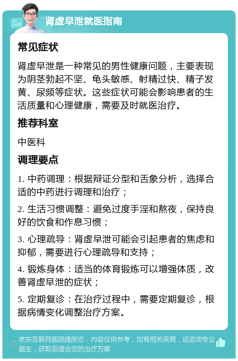 肾虚早泄就医指南 常见症状 肾虚早泄是一种常见的男性健康问题，主要表现为阴茎勃起不坚、龟头敏感、射精过快、精子发黄、尿频等症状。这些症状可能会影响患者的生活质量和心理健康，需要及时就医治疗。 推荐科室 中医科 调理要点 1. 中药调理：根据辩证分型和舌象分析，选择合适的中药进行调理和治疗； 2. 生活习惯调整：避免过度手淫和熬夜，保持良好的饮食和作息习惯； 3. 心理疏导：肾虚早泄可能会引起患者的焦虑和抑郁，需要进行心理疏导和支持； 4. 锻炼身体：适当的体育锻炼可以增强体质，改善肾虚早泄的症状； 5. 定期复诊：在治疗过程中，需要定期复诊，根据病情变化调整治疗方案。