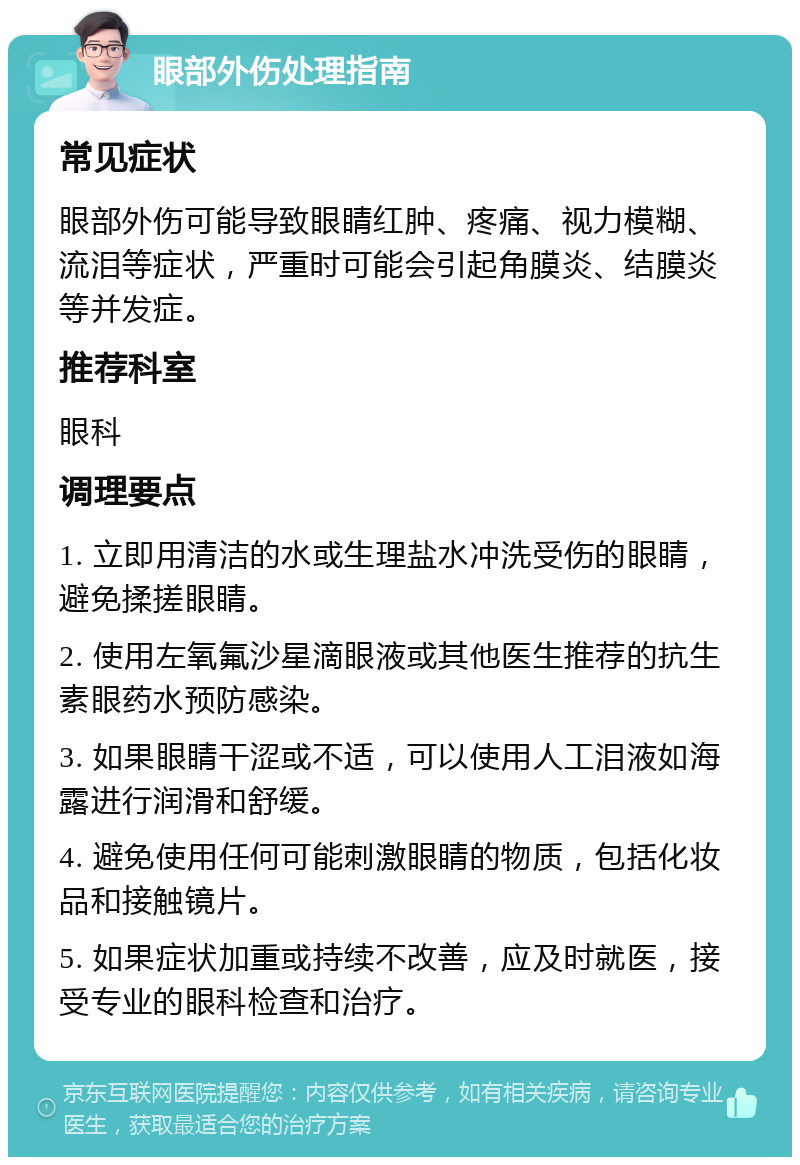 眼部外伤处理指南 常见症状 眼部外伤可能导致眼睛红肿、疼痛、视力模糊、流泪等症状，严重时可能会引起角膜炎、结膜炎等并发症。 推荐科室 眼科 调理要点 1. 立即用清洁的水或生理盐水冲洗受伤的眼睛，避免揉搓眼睛。 2. 使用左氧氟沙星滴眼液或其他医生推荐的抗生素眼药水预防感染。 3. 如果眼睛干涩或不适，可以使用人工泪液如海露进行润滑和舒缓。 4. 避免使用任何可能刺激眼睛的物质，包括化妆品和接触镜片。 5. 如果症状加重或持续不改善，应及时就医，接受专业的眼科检查和治疗。