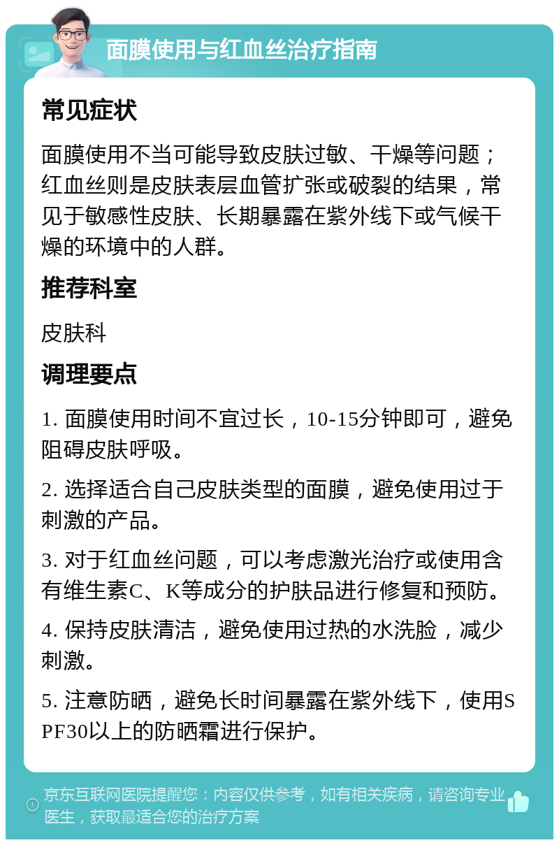 面膜使用与红血丝治疗指南 常见症状 面膜使用不当可能导致皮肤过敏、干燥等问题；红血丝则是皮肤表层血管扩张或破裂的结果，常见于敏感性皮肤、长期暴露在紫外线下或气候干燥的环境中的人群。 推荐科室 皮肤科 调理要点 1. 面膜使用时间不宜过长，10-15分钟即可，避免阻碍皮肤呼吸。 2. 选择适合自己皮肤类型的面膜，避免使用过于刺激的产品。 3. 对于红血丝问题，可以考虑激光治疗或使用含有维生素C、K等成分的护肤品进行修复和预防。 4. 保持皮肤清洁，避免使用过热的水洗脸，减少刺激。 5. 注意防晒，避免长时间暴露在紫外线下，使用SPF30以上的防晒霜进行保护。