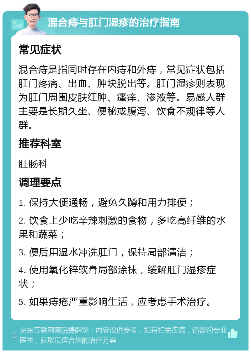 混合痔与肛门湿疹的治疗指南 常见症状 混合痔是指同时存在内痔和外痔，常见症状包括肛门疼痛、出血、肿块脱出等。肛门湿疹则表现为肛门周围皮肤红肿、瘙痒、渗液等。易感人群主要是长期久坐、便秘或腹泻、饮食不规律等人群。 推荐科室 肛肠科 调理要点 1. 保持大便通畅，避免久蹲和用力排便； 2. 饮食上少吃辛辣刺激的食物，多吃高纤维的水果和蔬菜； 3. 便后用温水冲洗肛门，保持局部清洁； 4. 使用氧化锌软膏局部涂抹，缓解肛门湿疹症状； 5. 如果痔疮严重影响生活，应考虑手术治疗。