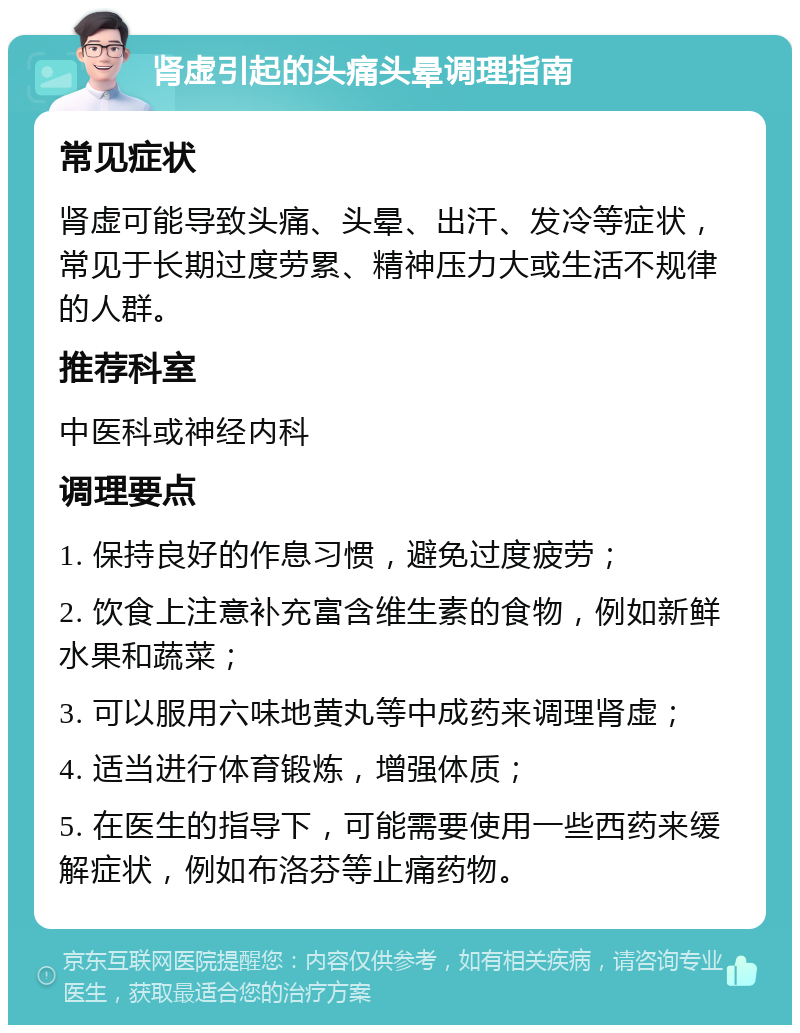 肾虚引起的头痛头晕调理指南 常见症状 肾虚可能导致头痛、头晕、出汗、发冷等症状，常见于长期过度劳累、精神压力大或生活不规律的人群。 推荐科室 中医科或神经内科 调理要点 1. 保持良好的作息习惯，避免过度疲劳； 2. 饮食上注意补充富含维生素的食物，例如新鲜水果和蔬菜； 3. 可以服用六味地黄丸等中成药来调理肾虚； 4. 适当进行体育锻炼，增强体质； 5. 在医生的指导下，可能需要使用一些西药来缓解症状，例如布洛芬等止痛药物。