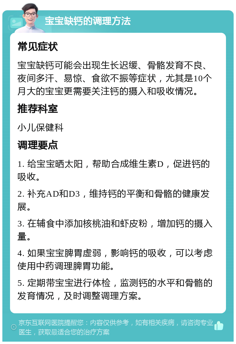 宝宝缺钙的调理方法 常见症状 宝宝缺钙可能会出现生长迟缓、骨骼发育不良、夜间多汗、易惊、食欲不振等症状，尤其是10个月大的宝宝更需要关注钙的摄入和吸收情况。 推荐科室 小儿保健科 调理要点 1. 给宝宝晒太阳，帮助合成维生素D，促进钙的吸收。 2. 补充AD和D3，维持钙的平衡和骨骼的健康发展。 3. 在辅食中添加核桃油和虾皮粉，增加钙的摄入量。 4. 如果宝宝脾胃虚弱，影响钙的吸收，可以考虑使用中药调理脾胃功能。 5. 定期带宝宝进行体检，监测钙的水平和骨骼的发育情况，及时调整调理方案。