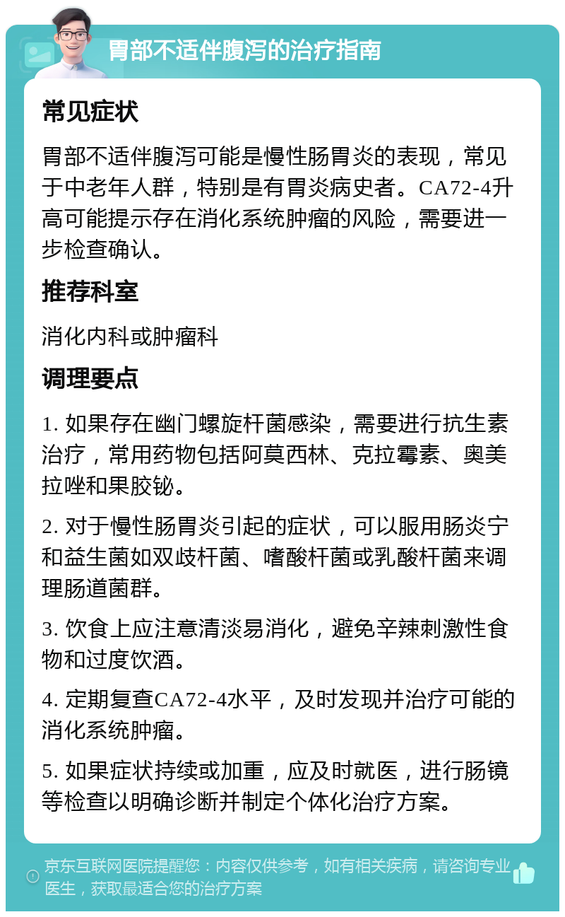 胃部不适伴腹泻的治疗指南 常见症状 胃部不适伴腹泻可能是慢性肠胃炎的表现，常见于中老年人群，特别是有胃炎病史者。CA72-4升高可能提示存在消化系统肿瘤的风险，需要进一步检查确认。 推荐科室 消化内科或肿瘤科 调理要点 1. 如果存在幽门螺旋杆菌感染，需要进行抗生素治疗，常用药物包括阿莫西林、克拉霉素、奥美拉唑和果胶铋。 2. 对于慢性肠胃炎引起的症状，可以服用肠炎宁和益生菌如双歧杆菌、嗜酸杆菌或乳酸杆菌来调理肠道菌群。 3. 饮食上应注意清淡易消化，避免辛辣刺激性食物和过度饮酒。 4. 定期复查CA72-4水平，及时发现并治疗可能的消化系统肿瘤。 5. 如果症状持续或加重，应及时就医，进行肠镜等检查以明确诊断并制定个体化治疗方案。