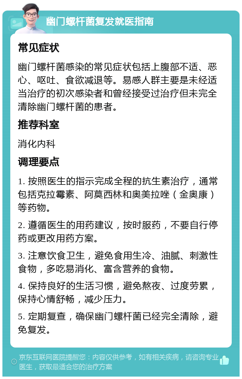 幽门螺杆菌复发就医指南 常见症状 幽门螺杆菌感染的常见症状包括上腹部不适、恶心、呕吐、食欲减退等。易感人群主要是未经适当治疗的初次感染者和曾经接受过治疗但未完全清除幽门螺杆菌的患者。 推荐科室 消化内科 调理要点 1. 按照医生的指示完成全程的抗生素治疗，通常包括克拉霉素、阿莫西林和奥美拉唑（金奥康）等药物。 2. 遵循医生的用药建议，按时服药，不要自行停药或更改用药方案。 3. 注意饮食卫生，避免食用生冷、油腻、刺激性食物，多吃易消化、富含营养的食物。 4. 保持良好的生活习惯，避免熬夜、过度劳累，保持心情舒畅，减少压力。 5. 定期复查，确保幽门螺杆菌已经完全清除，避免复发。