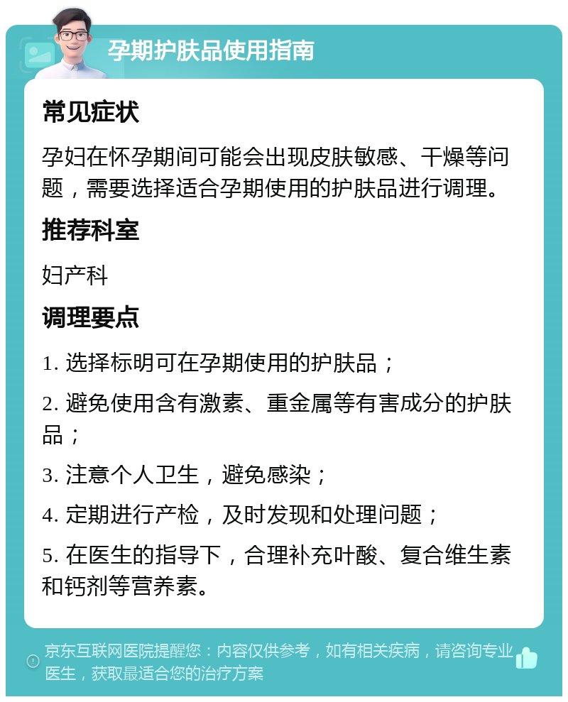 孕期护肤品使用指南 常见症状 孕妇在怀孕期间可能会出现皮肤敏感、干燥等问题，需要选择适合孕期使用的护肤品进行调理。 推荐科室 妇产科 调理要点 1. 选择标明可在孕期使用的护肤品； 2. 避免使用含有激素、重金属等有害成分的护肤品； 3. 注意个人卫生，避免感染； 4. 定期进行产检，及时发现和处理问题； 5. 在医生的指导下，合理补充叶酸、复合维生素和钙剂等营养素。