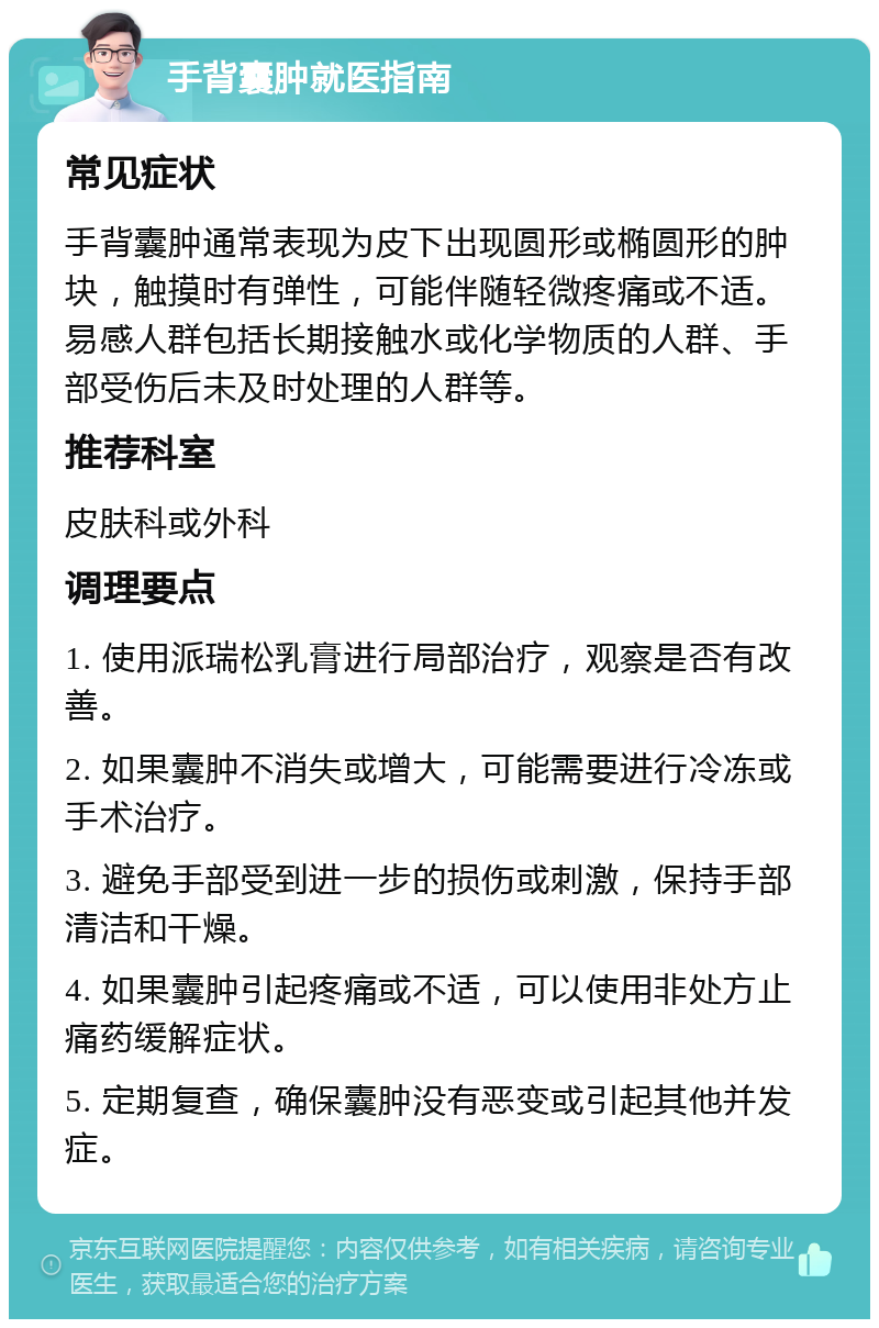 手背囊肿就医指南 常见症状 手背囊肿通常表现为皮下出现圆形或椭圆形的肿块，触摸时有弹性，可能伴随轻微疼痛或不适。易感人群包括长期接触水或化学物质的人群、手部受伤后未及时处理的人群等。 推荐科室 皮肤科或外科 调理要点 1. 使用派瑞松乳膏进行局部治疗，观察是否有改善。 2. 如果囊肿不消失或增大，可能需要进行冷冻或手术治疗。 3. 避免手部受到进一步的损伤或刺激，保持手部清洁和干燥。 4. 如果囊肿引起疼痛或不适，可以使用非处方止痛药缓解症状。 5. 定期复查，确保囊肿没有恶变或引起其他并发症。