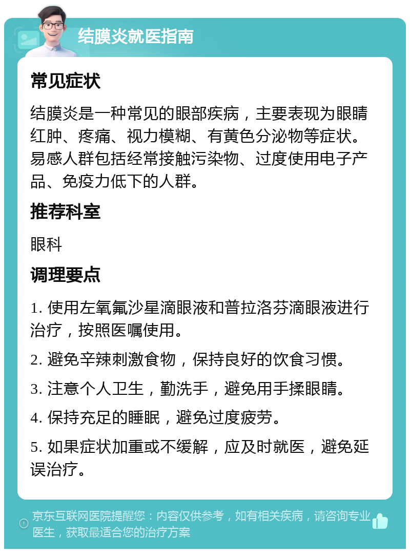 结膜炎就医指南 常见症状 结膜炎是一种常见的眼部疾病，主要表现为眼睛红肿、疼痛、视力模糊、有黄色分泌物等症状。易感人群包括经常接触污染物、过度使用电子产品、免疫力低下的人群。 推荐科室 眼科 调理要点 1. 使用左氧氟沙星滴眼液和普拉洛芬滴眼液进行治疗，按照医嘱使用。 2. 避免辛辣刺激食物，保持良好的饮食习惯。 3. 注意个人卫生，勤洗手，避免用手揉眼睛。 4. 保持充足的睡眠，避免过度疲劳。 5. 如果症状加重或不缓解，应及时就医，避免延误治疗。