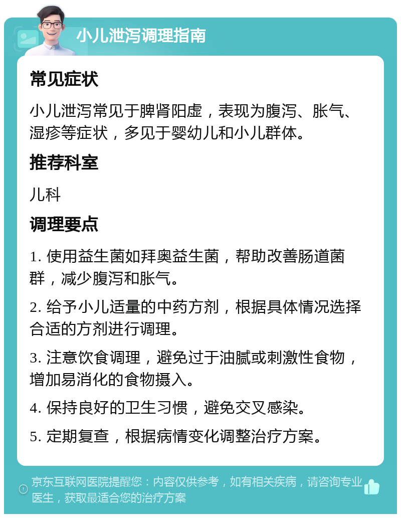 小儿泄泻调理指南 常见症状 小儿泄泻常见于脾肾阳虚，表现为腹泻、胀气、湿疹等症状，多见于婴幼儿和小儿群体。 推荐科室 儿科 调理要点 1. 使用益生菌如拜奥益生菌，帮助改善肠道菌群，减少腹泻和胀气。 2. 给予小儿适量的中药方剂，根据具体情况选择合适的方剂进行调理。 3. 注意饮食调理，避免过于油腻或刺激性食物，增加易消化的食物摄入。 4. 保持良好的卫生习惯，避免交叉感染。 5. 定期复查，根据病情变化调整治疗方案。