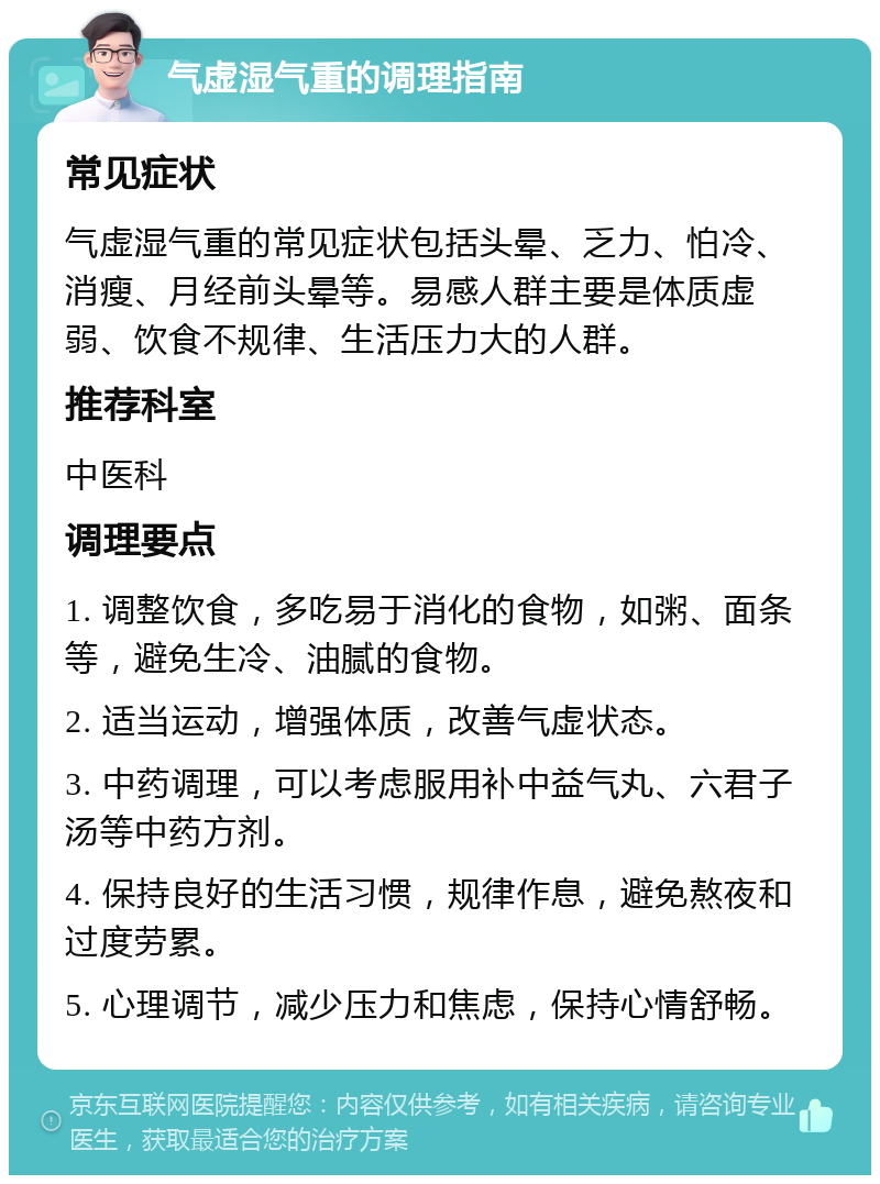 气虚湿气重的调理指南 常见症状 气虚湿气重的常见症状包括头晕、乏力、怕冷、消瘦、月经前头晕等。易感人群主要是体质虚弱、饮食不规律、生活压力大的人群。 推荐科室 中医科 调理要点 1. 调整饮食，多吃易于消化的食物，如粥、面条等，避免生冷、油腻的食物。 2. 适当运动，增强体质，改善气虚状态。 3. 中药调理，可以考虑服用补中益气丸、六君子汤等中药方剂。 4. 保持良好的生活习惯，规律作息，避免熬夜和过度劳累。 5. 心理调节，减少压力和焦虑，保持心情舒畅。