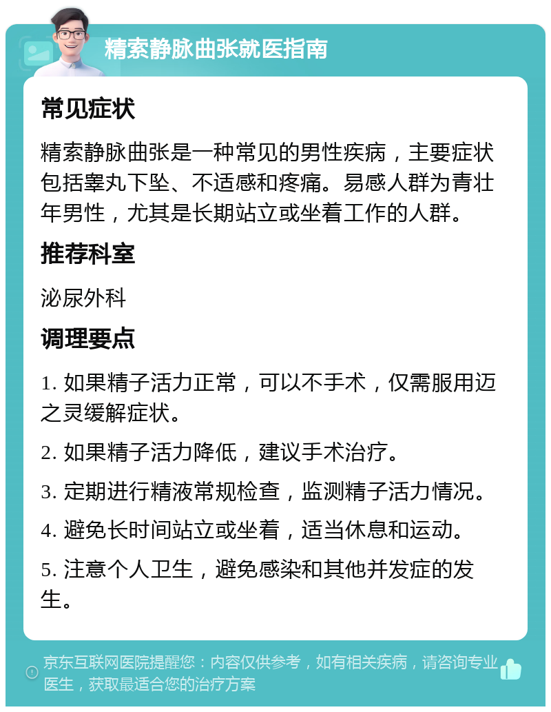 精索静脉曲张就医指南 常见症状 精索静脉曲张是一种常见的男性疾病，主要症状包括睾丸下坠、不适感和疼痛。易感人群为青壮年男性，尤其是长期站立或坐着工作的人群。 推荐科室 泌尿外科 调理要点 1. 如果精子活力正常，可以不手术，仅需服用迈之灵缓解症状。 2. 如果精子活力降低，建议手术治疗。 3. 定期进行精液常规检查，监测精子活力情况。 4. 避免长时间站立或坐着，适当休息和运动。 5. 注意个人卫生，避免感染和其他并发症的发生。