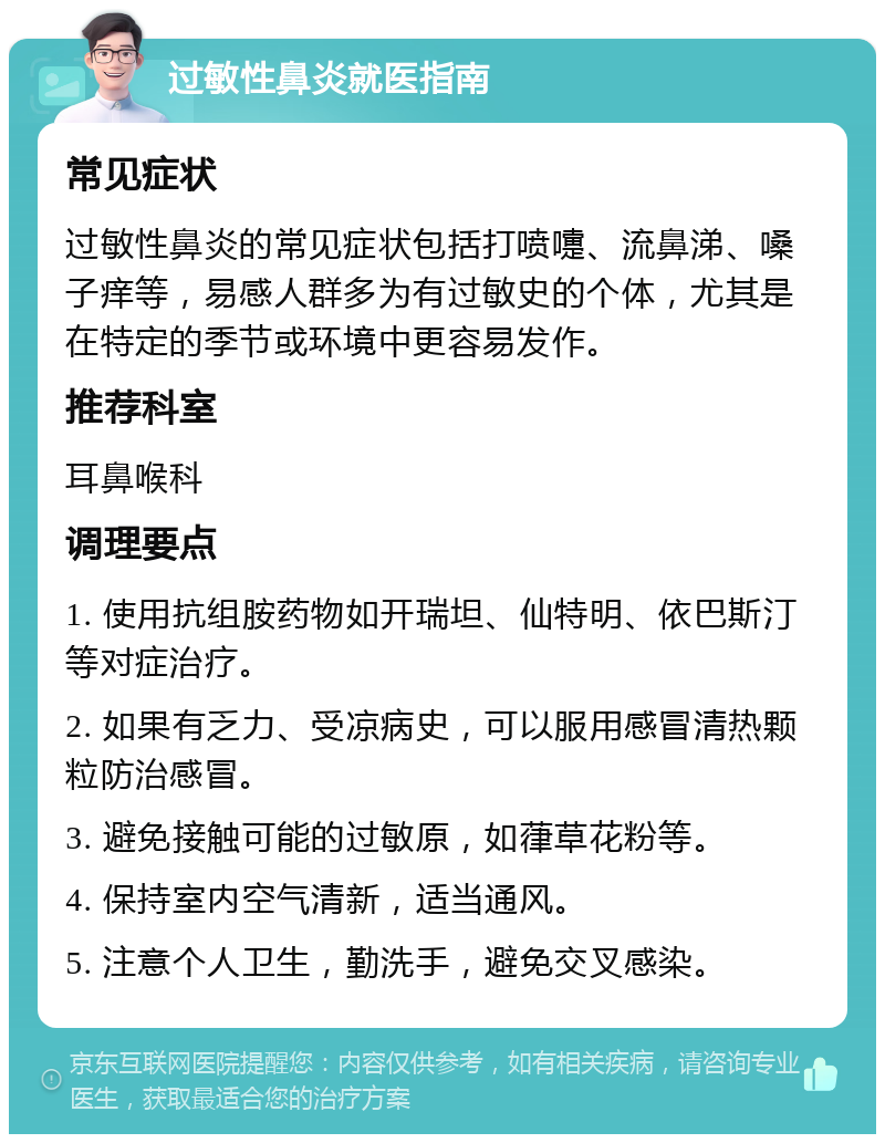 过敏性鼻炎就医指南 常见症状 过敏性鼻炎的常见症状包括打喷嚏、流鼻涕、嗓子痒等，易感人群多为有过敏史的个体，尤其是在特定的季节或环境中更容易发作。 推荐科室 耳鼻喉科 调理要点 1. 使用抗组胺药物如开瑞坦、仙特明、依巴斯汀等对症治疗。 2. 如果有乏力、受凉病史，可以服用感冒清热颗粒防治感冒。 3. 避免接触可能的过敏原，如葎草花粉等。 4. 保持室内空气清新，适当通风。 5. 注意个人卫生，勤洗手，避免交叉感染。