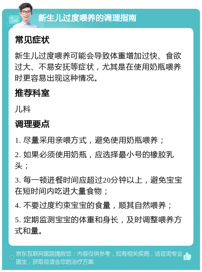 新生儿过度喂养的调理指南 常见症状 新生儿过度喂养可能会导致体重增加过快、食欲过大、不易安抚等症状，尤其是在使用奶瓶喂养时更容易出现这种情况。 推荐科室 儿科 调理要点 1. 尽量采用亲喂方式，避免使用奶瓶喂养； 2. 如果必须使用奶瓶，应选择最小号的橡胶乳头； 3. 每一顿进餐时间应超过20分钟以上，避免宝宝在短时间内吃进大量食物； 4. 不要过度约束宝宝的食量，顺其自然喂养； 5. 定期监测宝宝的体重和身长，及时调整喂养方式和量。