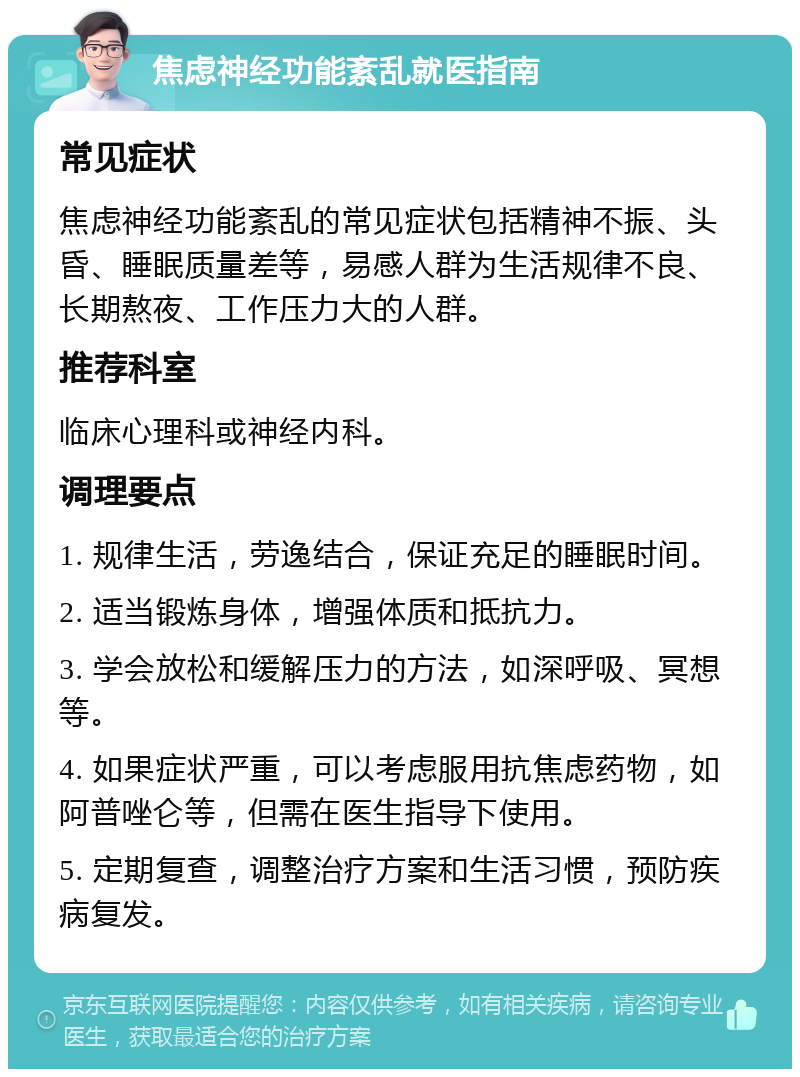 焦虑神经功能紊乱就医指南 常见症状 焦虑神经功能紊乱的常见症状包括精神不振、头昏、睡眠质量差等，易感人群为生活规律不良、长期熬夜、工作压力大的人群。 推荐科室 临床心理科或神经内科。 调理要点 1. 规律生活，劳逸结合，保证充足的睡眠时间。 2. 适当锻炼身体，增强体质和抵抗力。 3. 学会放松和缓解压力的方法，如深呼吸、冥想等。 4. 如果症状严重，可以考虑服用抗焦虑药物，如阿普唑仑等，但需在医生指导下使用。 5. 定期复查，调整治疗方案和生活习惯，预防疾病复发。