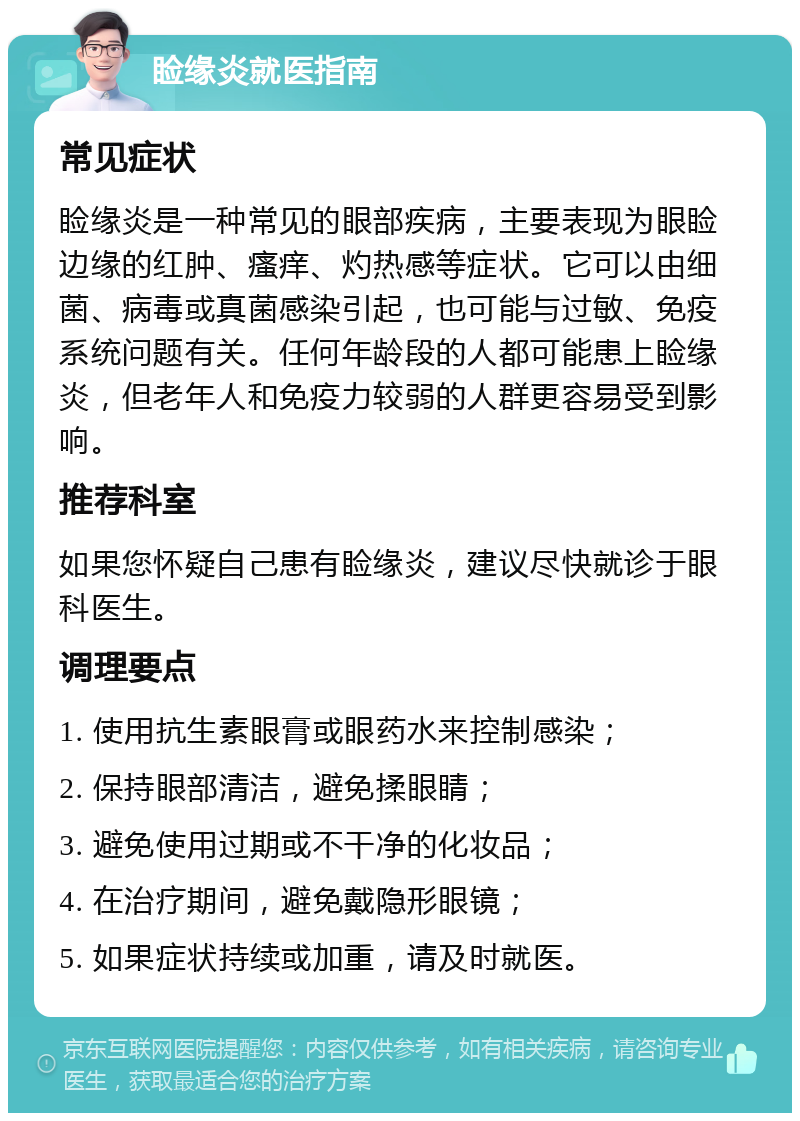 睑缘炎就医指南 常见症状 睑缘炎是一种常见的眼部疾病，主要表现为眼睑边缘的红肿、瘙痒、灼热感等症状。它可以由细菌、病毒或真菌感染引起，也可能与过敏、免疫系统问题有关。任何年龄段的人都可能患上睑缘炎，但老年人和免疫力较弱的人群更容易受到影响。 推荐科室 如果您怀疑自己患有睑缘炎，建议尽快就诊于眼科医生。 调理要点 1. 使用抗生素眼膏或眼药水来控制感染； 2. 保持眼部清洁，避免揉眼睛； 3. 避免使用过期或不干净的化妆品； 4. 在治疗期间，避免戴隐形眼镜； 5. 如果症状持续或加重，请及时就医。