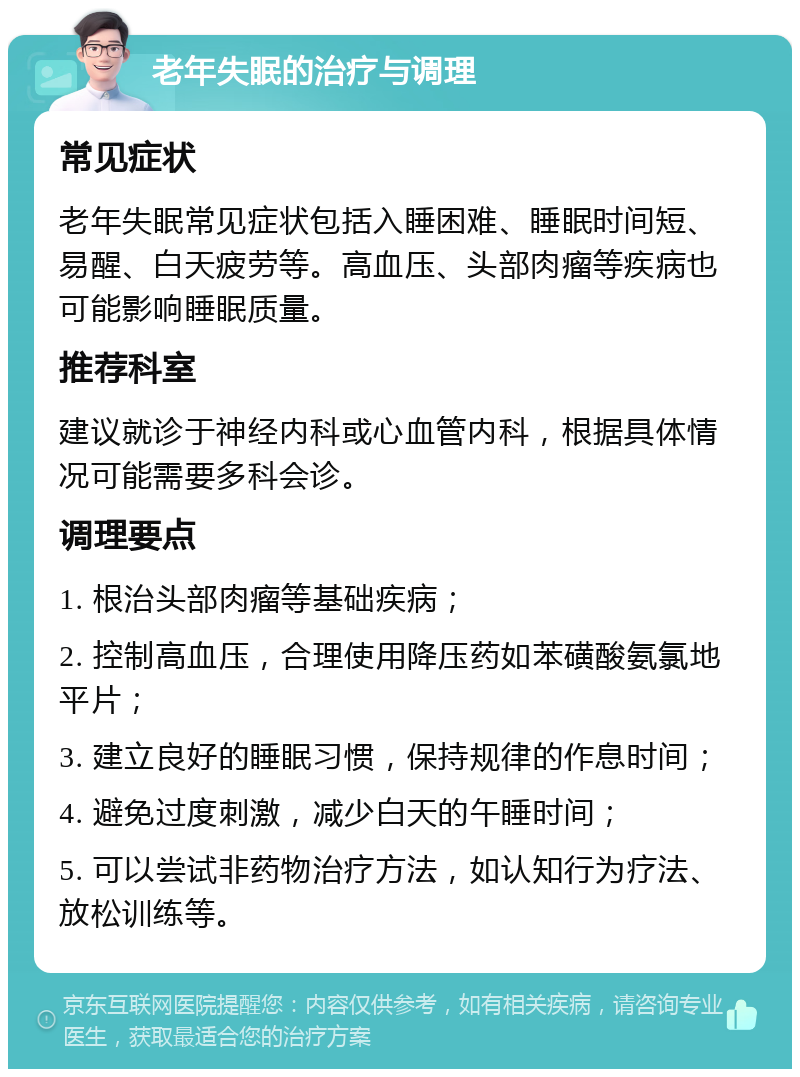 老年失眠的治疗与调理 常见症状 老年失眠常见症状包括入睡困难、睡眠时间短、易醒、白天疲劳等。高血压、头部肉瘤等疾病也可能影响睡眠质量。 推荐科室 建议就诊于神经内科或心血管内科，根据具体情况可能需要多科会诊。 调理要点 1. 根治头部肉瘤等基础疾病； 2. 控制高血压，合理使用降压药如苯磺酸氨氯地平片； 3. 建立良好的睡眠习惯，保持规律的作息时间； 4. 避免过度刺激，减少白天的午睡时间； 5. 可以尝试非药物治疗方法，如认知行为疗法、放松训练等。