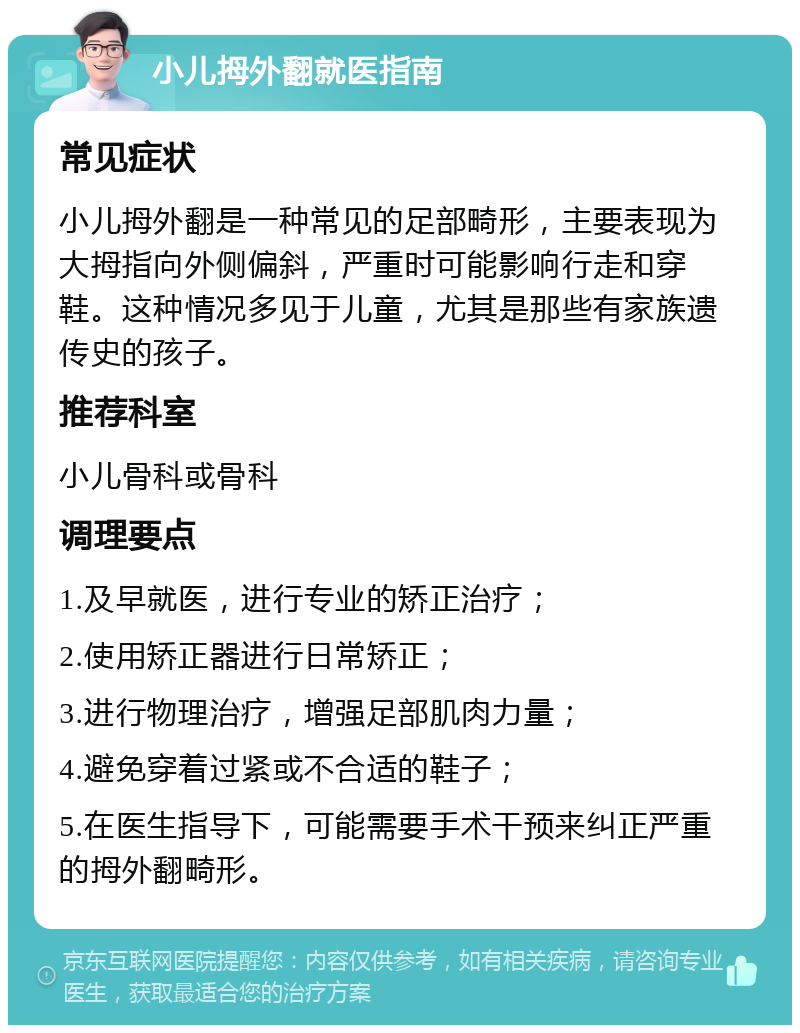 小儿拇外翻就医指南 常见症状 小儿拇外翻是一种常见的足部畸形，主要表现为大拇指向外侧偏斜，严重时可能影响行走和穿鞋。这种情况多见于儿童，尤其是那些有家族遗传史的孩子。 推荐科室 小儿骨科或骨科 调理要点 1.及早就医，进行专业的矫正治疗； 2.使用矫正器进行日常矫正； 3.进行物理治疗，增强足部肌肉力量； 4.避免穿着过紧或不合适的鞋子； 5.在医生指导下，可能需要手术干预来纠正严重的拇外翻畸形。