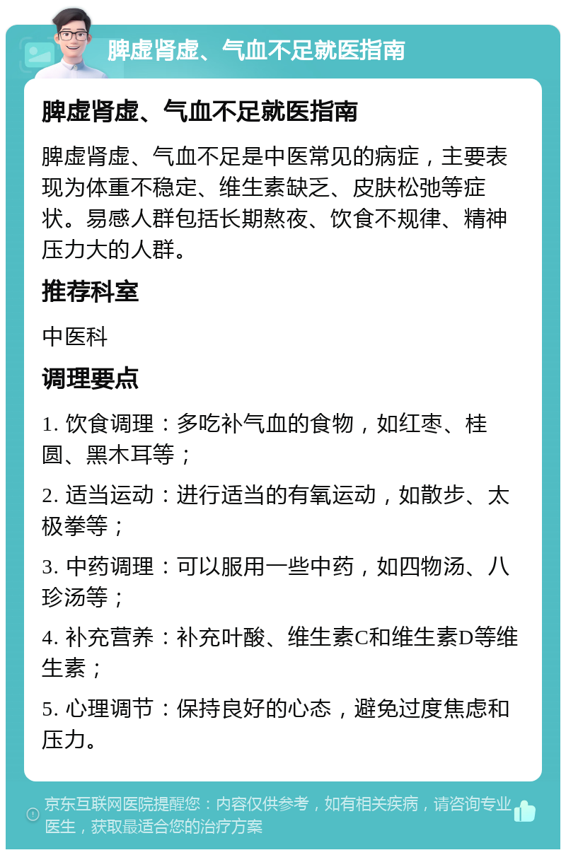 脾虚肾虚、气血不足就医指南 脾虚肾虚、气血不足就医指南 脾虚肾虚、气血不足是中医常见的病症，主要表现为体重不稳定、维生素缺乏、皮肤松弛等症状。易感人群包括长期熬夜、饮食不规律、精神压力大的人群。 推荐科室 中医科 调理要点 1. 饮食调理：多吃补气血的食物，如红枣、桂圆、黑木耳等； 2. 适当运动：进行适当的有氧运动，如散步、太极拳等； 3. 中药调理：可以服用一些中药，如四物汤、八珍汤等； 4. 补充营养：补充叶酸、维生素C和维生素D等维生素； 5. 心理调节：保持良好的心态，避免过度焦虑和压力。