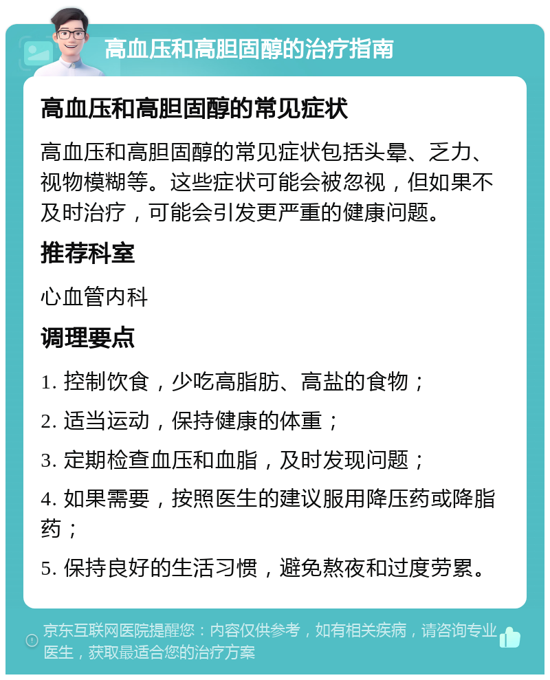 高血压和高胆固醇的治疗指南 高血压和高胆固醇的常见症状 高血压和高胆固醇的常见症状包括头晕、乏力、视物模糊等。这些症状可能会被忽视，但如果不及时治疗，可能会引发更严重的健康问题。 推荐科室 心血管内科 调理要点 1. 控制饮食，少吃高脂肪、高盐的食物； 2. 适当运动，保持健康的体重； 3. 定期检查血压和血脂，及时发现问题； 4. 如果需要，按照医生的建议服用降压药或降脂药； 5. 保持良好的生活习惯，避免熬夜和过度劳累。