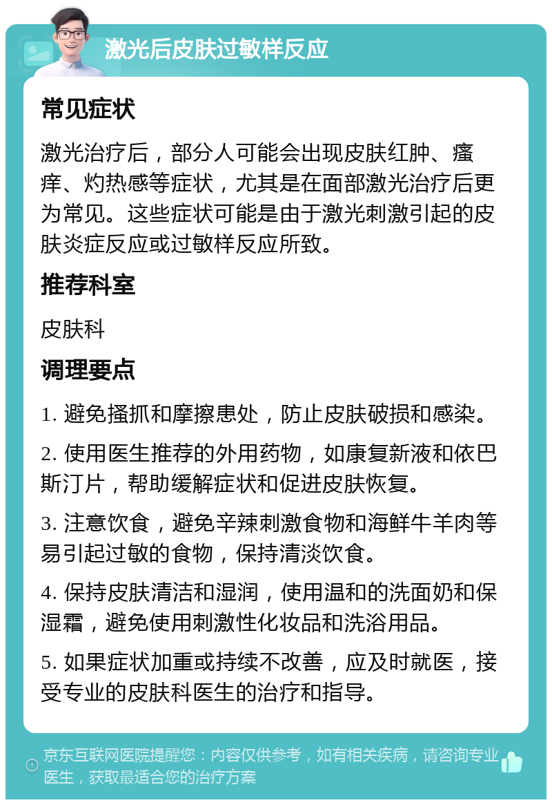 激光后皮肤过敏样反应 常见症状 激光治疗后，部分人可能会出现皮肤红肿、瘙痒、灼热感等症状，尤其是在面部激光治疗后更为常见。这些症状可能是由于激光刺激引起的皮肤炎症反应或过敏样反应所致。 推荐科室 皮肤科 调理要点 1. 避免搔抓和摩擦患处，防止皮肤破损和感染。 2. 使用医生推荐的外用药物，如康复新液和依巴斯汀片，帮助缓解症状和促进皮肤恢复。 3. 注意饮食，避免辛辣刺激食物和海鲜牛羊肉等易引起过敏的食物，保持清淡饮食。 4. 保持皮肤清洁和湿润，使用温和的洗面奶和保湿霜，避免使用刺激性化妆品和洗浴用品。 5. 如果症状加重或持续不改善，应及时就医，接受专业的皮肤科医生的治疗和指导。