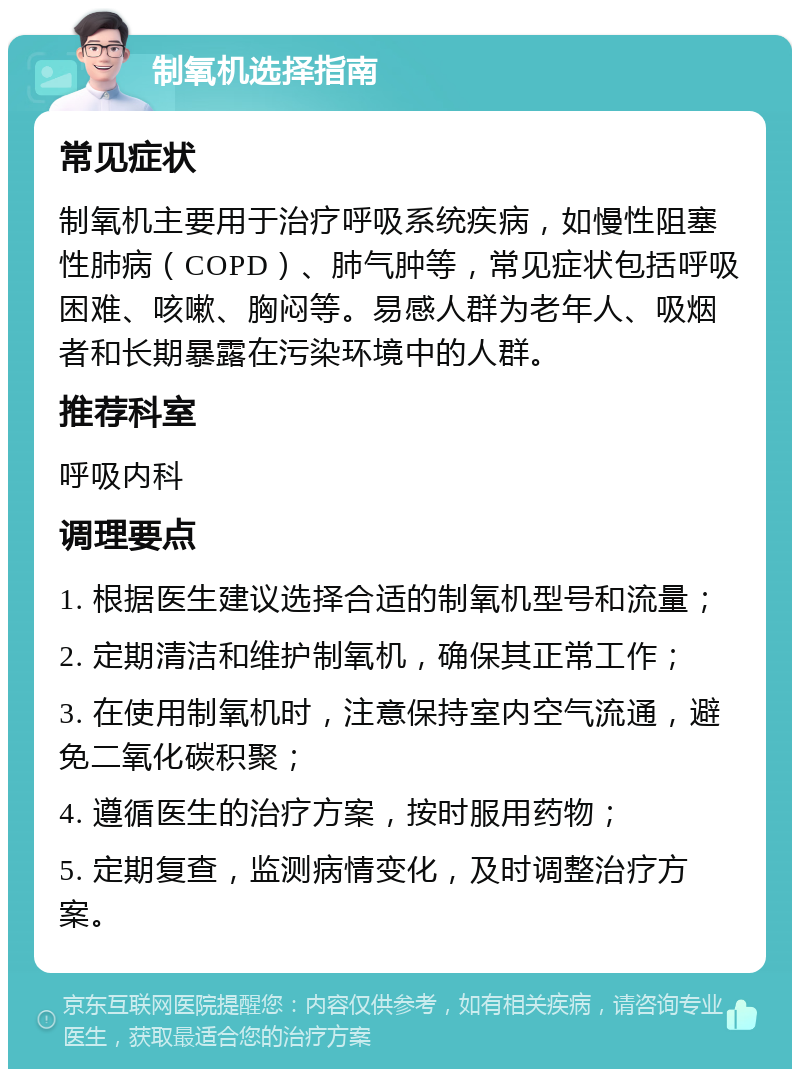 制氧机选择指南 常见症状 制氧机主要用于治疗呼吸系统疾病，如慢性阻塞性肺病（COPD）、肺气肿等，常见症状包括呼吸困难、咳嗽、胸闷等。易感人群为老年人、吸烟者和长期暴露在污染环境中的人群。 推荐科室 呼吸内科 调理要点 1. 根据医生建议选择合适的制氧机型号和流量； 2. 定期清洁和维护制氧机，确保其正常工作； 3. 在使用制氧机时，注意保持室内空气流通，避免二氧化碳积聚； 4. 遵循医生的治疗方案，按时服用药物； 5. 定期复查，监测病情变化，及时调整治疗方案。